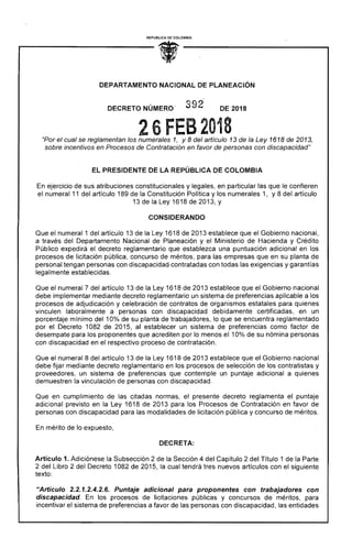 REPUBLICA DE COLOMBIA
• 
OEPARTAMENTO NACIONAL DE PLANEACIÓN
392DECRETO NÚMERO- DE 2018
26 FES 2018"Por el cual se reglamentan los numerales 1, y 8 del artículo 13 de la Ley 1618 de 2013,
sobre incentivos en Procesos de Contratación en favor de personas con discapacidad"
EL PRESIDENTE DE LA REPÚBLICA DE COLOMBIA
En ejercicio de sus atribuciones constitucionales y legales, en particular las que le confieren
el numeral 11 del artículo 189 de la Constitución Política y los numerales 1, Y8 del artículo
13 de la Ley 1618 de 2013, y
CONSIDERANDO
Que el numeral 1 del artículo 13 de la Ley 1618 de 2013 establece que el Gobierno nacional,
a través del Departamento Nacional de Planeación y el Ministerio de Hacienda y Crédito
Público expedirá el decreto reglamentario que establezca una puntuación adicional en los
procesos de licitación pública, concurso de méritos, para las empresas que en su planta de
personal tengan personas con discapacidad contratadas con todas las exigencias y garantías
legalmente establecidas.
Que el numeral 7 del artículo 13 de la Ley 1618 de 2013 establece que el Gobierno nacional
debe implementar mediante decreto reglamentario un sistema de preferencias aplicable a los
procesos de adjudicación y celebración de contratos de organismos estatales para quienes
vinculen laboralmente a personas con discapacidad debidamente certificadas, en un
porcentaje mínimo del 10% de su planta de trabajadores, lo que se encuentra reglamentado
por el Decreto 1082 de 2015, al establecer un sistema de preferencias como factor de
desempate para los proponentes que acrediten por lo menos el 10% de su nómina personas
con discapacidad en el respectivo proceso de contratación.
Que el numeral 8 del artículo 13 de la Ley 1618 de 2013 establece que el Gobierno nacional
debe fijar mediante decreto reglamentario en los procesos de selección de los contratistas y
proveedores, un sistema de preferencias que contemple un puntaje adicional a quienes
demuestren la vinculación de personas con discapacidad.
Que en cumplimiento de las citadas normas, el presente decreto reglamenta el puntaje
adicional previsto en la Ley 1618 de 2013 para los Procesos de Contratación en favor de
personas con discapacidad para las modalidades de licitación pública y concurso de méritos.
En mérito de lo expuesto,
DECRETA:
Artículo 1. Adiciónese la Subsección 2 de la Sección 4 del Capítulo 2 del Título 1 de la Parte
2 del Libro 2 del Decreto 1082 de 2015, la cual tendrá tres nuevos artículos con el siguiente
texto:
"Articulo 2.2.1.2.4.2.6. Puntaje adicional para proponentes con trabajadores con
discapacidad. En los procesos de licitaciones públicas y concursos de méritos, para
incentivar el sistema de preferencias a favor de las personas con discapacidad, las entidades
 