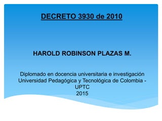 Diplomado en docencia universitaria e investigación
Universidad Pedagógica y Tecnológica de Colombia -
UPTC
2015
DECRETO 3930 de 2010
HAROLD ROBINSON PLAZAS M.
 