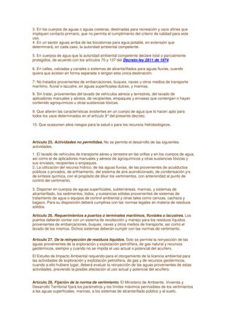 3. En los cuerpos de aguas o aguas costeras, destinadas para recreación y usos afines que
impliquen contacto primario, que no permita el cumplimiento del criterio de calidad para este
uso.
4. En un sector aguas arriba de las bocatomas para agua potable, en extensión que
determinará, en cada caso, la autoridad ambiental competente.
5. En cuerpos de agua que la autoridad ambiental competente declare total o parcialmente
protegidos, de acuerdo con los artículos 70 y 137 del Decreto-ley 2811 de 1974.
6. En calles, calzadas y canales o sistemas de alcantarillados para aguas lluvias, cuando
quiera que existan en forma separada o tengan esta única destinación.
7. No tratados provenientes de embarcaciones, buques, naves u otros medios de transporte
marítimo, fluvial o lacustre, en aguas superficiales dulces, y marinas.
8. Sin tratar, provenientes del lavado de vehículos aéreos y terrestres, del lavado de
aplicadores manuales y aéreos, de recipientes, empaques y envases que contengan o hayan
contenido agroquímicos u otras sustancias tóxicas.
9. Que alteren las características existentes en un cuerpo de agua que lo hacen apto para
todos los usos determinados en el artículo 9°del presente decreto.
10. Que ocasionen altos riesgos para la salud o para los recursos hidrobiológicos.
Artículo 25. Actividades no permitidas. No se permite el desarrollo de las siguientes
actividades.
1. El lavado de vehículos de transporte aéreo y terrestre en las orillas y en los cuerpos de agua,
así como el de aplicadores manuales y aéreos de agroquímicos y otras sustancias tóxicas y
sus envases, recipientes o empaques.
2. La utilización del recurso hídrico, de las aguas lluvias, de las provenientes de acueductos
públicos o privados, de enfriamiento, del sistema de aire acondicionado, de condensación y/o
de síntesis química, con el propósito de diluir los vertimientos, con anterioridad al punto de
control del vertimiento.
3. Disponer en cuerpos de aguas superficiales, subterráneas, marinas, y sistemas de
alcantarillado, los sedimentos, lodos, y sustancias sólidas provenientes de sistemas de
tratamiento de agua o equipos de control ambiental y otras tales como cenizas, cachaza y
bagazo. Para su disposición deberá cumplirse con las normas legales en materia de residuos
sólidos.
Artículo 26. Requerimientos a puertos o terminales marítimos, fluviales o lacustres. Los
puertos deberán contar con un sistema de recolección y manejo para los residuos líquidos
provenientes de embarcaciones, buques, naves y otros medios de transporte, así como el
lavado de los mismos. Dichos sistemas deberán cumplir con las normas de vertimiento.
Artículo 27. De la reinyección de residuos líquidos. Solo se permite la reinyección de las
aguas provenientes de la exploración y explotación petrolífera, de gas natural y recursos
geotérmicos, siempre y cuando no se impida el uso actual o potencial del acuífero.
El Estudio de Impacto Ambiental requerido para el otorgamiento de la licencia ambiental para
las actividades de exploración y explotación petrolífera, de gas y de recursos geotérmicos,
cuando a ello hubiere lugar, deberá evaluar la reinyección de las aguas provenientes de estas
actividades, previendo la posible afectación al uso actual y potencial del acuífero.
Artículo 28. Fijación de la norma de vertimiento. El Ministerio de Ambiente, Vivienda y
Desarrollo Territorial fijará los parámetros y los límites máximos permisibles de los vertimientos
a las aguas superficiales, marinas, a los sistemas de alcantarillado público y al suelo.
 
