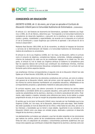 NÚMERO 12
                                                                                          1226
                  Viernes, 18 de enero de 2008




CONSEJERÍA DE EDUCACIÓN

DECRETO 4/2008, de 11 de enero, por el que se aprueba el Currículo de
Educación Infantil para la Comunidad Autónoma de Extremadura. (2008040004)

El artículo 12.1 del Estatuto de Autonomía de Extremadura, aprobado mediante Ley Orgá-
nica 1/1985, de 25 de febrero, determina que: “Corresponde a la Comunidad Autónoma la
competencia de desarrollo legislativo y ejecución de la enseñanza en toda su extensión,
niveles y grados, modalidades y especialidades, de acuerdo con lo dispuesto en el artículo
27 de la Constitución y Leyes Orgánicas que conforme al apartado 1 del artículo 81 de la
misma lo desarrollen”.

Mediante Real Decreto 1801/1999, de 26 de noviembre, se efectuó el traspaso de funciones
y servicios de la Administración del Estado a la Comunidad Autónoma de Extremadura en
materia de enseñanza no universitaria.

El artículo 6.1 de la Ley Orgánica 2/2006, de 3 de mayo, de Educación, define el currículo
como el conjunto de objetivos, competencias básicas, contenidos, métodos pedagógicos y
criterios de evaluación de cada una de las enseñanzas regladas en la citada Ley. Por otra
parte, el artículo 6.2 de la citada Ley Orgánica atribuye al Gobierno la competencia para
fijar los aspectos básicos del currículo que constituyen las enseñanzas mínimas, mientras
corresponde a las Administraciones Educativas competentes establecer el currículo del que
formarán parte dichos aspectos básicos.

Las enseñanzas mínimas correspondientes al segundo ciclo de la Educación Infantil han sido
fijadas por el Real Decreto 1630/2006, de 29 de diciembre.

El presente Decreto determina los elementos constitutivos del currículo, así como la ordena-
ción general de la Educación Infantil, tanto del primer como del segundo ciclo. A través de
los mismos los centros docentes manifestarán sus propósitos educativos, reflejándolos en los
correspondientes proyectos y aplicándolos mediante la adecuada práctica docente.

El currículo requiere, pues, una ulterior concreción. En primera instancia los centros deben
desarrollarlo y concretarlo dentro de su proyecto educativo, como parte del mismo teniendo en
cuenta las características de los alumnos y alumnas y el entorno sociocultural del centro. Final-
mente, cada maestro o maestra, tomando como referencia ese marco, ha de realizar su propia
programación de aula, en la que se recojan las propuestas educativas que se propone ofrecer.

El sentido que ha de tener la Educación Infantil viene marcado por las finalidades que la Ley
Orgánica 2/2006, de 3 de mayo, de la Educación, determina para esta etapa. Tales finalida-
des están ajustadas al nivel de desarrollo de los niños y niñas hasta los seis años, así como a
los intereses y necesidades que se tienen a esas edades. Igualmente la Ley considera a la
Educación Infantil como una etapa con entidad propia, destinada a potenciar el desarrollo
integral de los alumnos y alumnas.

Los planteamientos curriculares que subyacen y que han de estar presentes en las concreciones
que realicen los centros, parten de las consideraciones anteriores. Por ello, el currículo no se
limita tan sólo a la adquisición de conceptos y conocimientos puramente académicos sino que
incluye otros aspectos que contribuyen al desarrollo integral de los alumnos y alumnas como son
 
