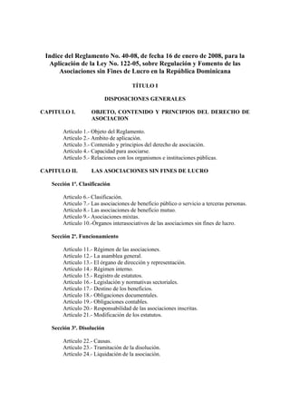 Indice del Reglamento No. 40-08, de fecha 16 de enero de 2008, para la
  Aplicación de la Ley No. 122-05, sobre Regulación y Fomento de las
      Asociaciones sin Fines de Lucro en la República Dominicana

                                     TÍTULO I

                            DISPOSICIONES GENERALES

CAPITULO I.        OBJETO, CONTENIDO Y PRINCIPIOS DEL DERECHO DE
                   ASOCIACION

       Artículo 1.- Objeto del Reglamento.
       Artículo 2.- Ambito de aplicación.
       Artículo 3.- Contenido y principios del derecho de asociación.
       Artículo 4.- Capacidad para asociarse.
       Artículo 5.- Relaciones con los organismos e instituciones públicas.

CAPITULO II.        LAS ASOCIACIONES SIN FINES DE LUCRO

   Sección 1ª. Clasificación

       Articulo 6.- Clasificación.
       Articulo 7.- Las asociaciones de beneficio público o servicio a terceras personas.
       Artículo 8.- Las asociaciones de beneficio mutuo.
       Artículo 9.- Asociaciones mixtas.
       Artículo 10.-Órganos interasociativos de las asociaciones sin fines de lucro.

   Sección 2ª. Funcionamiento

       Artículo 11.- Régimen de las asociaciones.
       Artículo 12.- La asamblea general.
       Artículo 13.- El órgano de dirección y representación.
       Artículo 14.- Régimen interno.
       Artículo 15.- Registro de estatutos.
       Artículo 16.- Legislación y normativas sectoriales.
       Artículo 17.- Destino de los beneficios.
       Artículo 18.- Obligaciones documentales.
       Artículo 19.- Obligaciones contables.
       Artículo 20.- Responsabilidad de las asociaciones inscritas.
       Artículo 21.- Modificación de los estatutos.

   Sección 3ª. Disolución

       Artículo 22.- Causas.
       Artículo 23.- Tramitación de la disolución.
       Artículo 24.- Liquidación de la asociación.
 