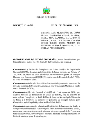 ESTADO DA PARAÍBA
DECRETO Nº 40.289 DE 30 DE MAIO DE 2020.
INSTITUI, NOS MUNICÍPIOS DE JOÃO
PESSOA, CABEDELO, CONDE, BAYEUX,
SANTA RITA, CAAPORÃ, ALHANDRA E
PITIMBU, A POLÍTICA DE ISOLAMENTO
SOCIAL RÍGIDO COMO MEDIDA DE
ENFRENTAMENTO À COVID – 19, E DÁ
OUTRAS PROVIDÊNCIAS.
O GOVERNADOR DO ESTADO DO PARAÍBA, no uso das atribuições que
lhe conferem os incisos IV e VI do art. 86 da Constituição do Estado, e
Considerando o Estado de Emergência em Saúde Pública de Importância
Nacional (ESPIN), decretado pelo Ministério da Saúde por meio da Portaria nº
188, de 03 de janeiro de 2020, em virtude da disseminação global da Infecção
Humana pelo Coronavírus (COVID-19), nos termos do Decreto federal nº 7.616,
de 17 de novembro de 2011;
Considerando a declaração da condição de transmissão pandêmica sustentada da
infecção humana pelo Coronavírus, anunciada pela Organização Mundial de Saúde
em 11 de março de 2020;
Considerando o Decreto Estadual nº 40.122, de 13 de março de 2020, que
decretou Situação de Emergência no Estado da Paraíba, ante ao contexto de
decretação de Emergência em Saúde Pública de Interesse Nacional pelo Ministério
da Saúde e a declaração da condição de pandemia de infecção humana pelo
Coronavírus, deﬁnida pela Organização Mundial de Saúde;
Considerando que, segundo relatório epidemiológico da Secretaria da Saúde, a
doença demonstra tendência a um avanço de forma exponencial em todo o Estado,
com maior concentração nos municípios que integram a grande João Pessoa, em
todos os seus bairros, sobrecarregando o sistema de saúde, o qual já se encontra no
limite de sua capacidade de atendimento;
 