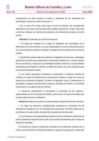 Boletín Oficial de Castilla y León
Núm. 190 Pág. 49552
Viernes, 30 de septiembre de 2022
incorporación de estos durante el diseño y desarrollo de las situaciones de
aprendizaje a las que se refiere el artículo 13.
4. En el anexo III se fijan, para cada una de las materias, las competencias
específicas, que serán comunes para toda la etapa. Igualmente, se fijan, para cada
una de las materias, los criterios de evaluación y los contenidos de cada uno de los
cursos.
Artículo 9. Contenidos de carácter transversal.
1. En todas las materias de la etapa se trabajarán las Tecnologías de la
Información y la Comunicación, y su uso responsable, así como la educación para la
convivencia escolar proactiva orientada al respeto de la diversidad como fuente de
riqueza.
2. Igualmente, desde todas las materias se trabajarán las técnicas y estrategias
propias de la oratoria que proporcionen al alumnado confianza en sí mismo, gestión
de sus emociones y mejora de sus habilidades sociales. Asimismo, se desarrollarán
actividades que fomenten el interés y el hábito de lectura, así como destrezas para
una correcta expresión escrita.
3. Los centros educativos fomentarán la prevención y resolución pacífica de
conflictos en todos los ámbitos de la vida personal, familiar y social, así como los
valores que sustentan la libertad, la justicia, la igualdad, la paz, la democracia, la
pluralidad, el respeto a los derechos humanos y al Estado de derecho, y el rechazo
al terrorismo y a cualquier tipo de violencia.
4. Asimismo, garantizarán la transmisión al alumnado de los valores y
oportunidades de la Comunidad de Castilla y León como una opción favorable para
su desarrollo personal y profesional.
Artículo 10. Mapa de relaciones competenciales y mapa de relaciones criteriales.
1. El mapa de relaciones competenciales representa la vinculación de los
descriptores operativos con las competencias específicas. Permitirá determinar la
contribución de cada materia al desarrollo competencial del alumnado.
2. La vinculación de los descriptores operativos con los criterios de evaluación de
cada competencia específica para cada curso vendrá representado por el mapa de
relaciones criteriales.
El conjunto de mapas de relaciones criteriales de las diferentes materias de un
mismo curso permitirá al profesorado deducir el grado de consecución y desarrollo
CV: BOCYL-D-30092022-4
 
