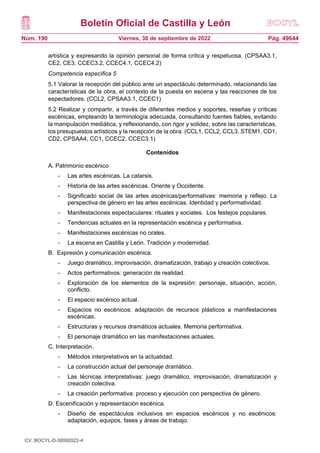 Boletín Oficial de Castilla y León
Núm. 190 Pág. 49644
Viernes, 30 de septiembre de 2022
artística y expresando la opinión personal de forma crítica y respetuosa. (CPSAA3.1,
CE2, CE3, CCEC3.2, CCEC4.1, CCEC4.2)
Competencia específica 5
5.1 Valorar la recepción del público ante un espectáculo determinado, relacionando las
características de la obra, el contexto de la puesta en escena y las reacciones de los
espectadores. (CCL2, CPSAA3.1, CCEC1)
5.2 Realizar y compartir, a través de diferentes medios y soportes, reseñas y críticas
escénicas, empleando la terminología adecuada, consultando fuentes fiables, evitando
la manipulación mediática, y reflexionando, con rigor y solidez, sobre las características,
los presupuestos artísticos y la recepción de la obra. (CCL1, CCL2, CCL3, STEM1, CD1,
CD2, CPSAA4, CC1, CCEC2, CCEC3.1)
Contenidos
A. Patrimonio escénico
- Las artes escénicas. La catarsis.
- Historia de las artes escénicas. Oriente y Occidente.
- Significado social de las artes escénicas/performativas: memoria y reflejo. La
perspectiva de género en las artes escénicas. Identidad y performatividad.
- Manifestaciones espectaculares: rituales y sociales. Los festejos populares.
- Tendencias actuales en la representación escénica y performativa.
- Manifestaciones escénicas no orales.
- La escena en Castilla y León. Tradición y modernidad.
B. Expresión y comunicación escénica.
- Juego dramático, improvisación, dramatización, trabajo y creación colectivos.
- Actos performativos: generación de realidad.
- Exploración de los elementos de la expresión: personaje, situación, acción,
conflicto.
- El espacio escénico actual.
- Espacios no escénicos: adaptación de recursos plásticos a manifestaciones
escénicas.
- Estructuras y recursos dramáticos actuales. Memoria performativa.
- El personaje dramático en las manifestaciones actuales.
C. Interpretación.
- Métodos interpretativos en la actualidad.
- La construcción actual del personaje dramático.
- Las técnicas interpretativas: juego dramático, improvisación, dramatización y
creación colectiva.
- La creación performativa: proceso y ejecución con perspectiva de género.
D. Escenificación y representación escénica.
- Diseño de espectáculos inclusivos en espacios escénicos y no escénicos:
adaptación, equipos, fases y áreas de trabajo.
CV: BOCYL-D-30092022-4
 