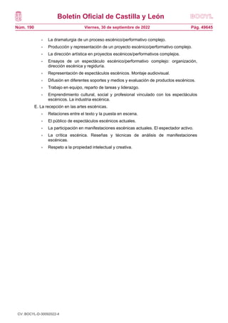 Boletín Oficial de Castilla y León
Núm. 190 Pág. 49645
Viernes, 30 de septiembre de 2022
- La dramaturgia de un proceso escénico/performativo complejo.
- Producción y representación de un proyecto escénico/performativo complejo.
- La dirección artística en proyectos escénicos/performativos complejos.
- Ensayos de un espectáculo escénico/performativo complejo: organización,
dirección escénica y regiduría.
- Representación de espectáculos escénicos. Montaje audiovisual.
- Difusión en diferentes soportes y medios y evaluación de productos escénicos.
- Trabajo en equipo, reparto de tareas y liderazgo.
- Emprendimiento cultural, social y profesional vinculado con los espectáculos
escénicos. La industria escénica.
E. La recepción en las artes escénicas.
- Relaciones entre el texto y la puesta en escena.
- El público de espectáculos escénicos actuales.
- La participación en manifestaciones escénicas actuales. El espectador activo.
- La crítica escénica. Reseñas y técnicas de análisis de manifestaciones
escénicas.
- Respeto a la propiedad intelectual y creativa.
CV: BOCYL-D-30092022-4
 