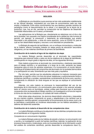 Boletín Oficial de Castilla y León
Núm. 190 Pág. 49646
Viernes, 30 de septiembre de 2022
BIOLOGÍA
La Biología es una disciplina cuyos avances se han visto acelerados notablemente
en las últimas décadas, impulsados por una base de conocimientos cada vez más
amplia y fortalecida. Entre estos conocimientos hay que destacar grandes cambios de
paradigma (como el descubrimiento de la célula, o el desarrollo de la teoría de la
evolución), que, hoy en día, permiten la consecución de los Objetivos de Desarrollo
Sostenible relacionados con la salud y el bienestar.
Las aplicaciones de la Biología que, directamente se relacionan con el día a día
de la sociedad, han supuesto una mejora considerable de la calidad de vida humana al
permitir, por ejemplo, la prevención y tratamiento de enfermedades que antaño
diezmaban a las poblaciones, u otras de nueva aparición, como la COVID-19, para la
cual se han desarrollado terapias y vacunas a una velocidad sin precedentes.
La Biología de segundo de bachillerato, con un enfoque microscópico y molecular
de la materia, afianza conceptos tratados en etapa previa de educación secundaria
obligatoria y en las materias científicas de primero de bachillerato.
Contribución de la materia al logro de los objetivos de etapa
La materia Biología permite desarrollar en el alumnado las capacidades
necesarias para alcanzar todos y cada uno de los objetivos de la etapa de bachillerato,
contribuyendo en mayor grado a algunos de ellos, en los siguientes términos:
Esta materia proporciona al alumnado los conocimientos y destrezas esenciales
para el trabajo científico y el aprendizaje a lo largo de la vida, sentando las bases
necesarias para el inicio de estudios superiores o la incorporación al mundo laboral.
Contribuye al fortalecimiento del compromiso del alumnado con la sociedad democrática
y su participación en esta, fomentando que sea más justa y equitativa.
Por otro lado, permite que los estudiantes adquieran la madurez necesaria para
desarrollar un espíritu crítico a la hora de actuar respetuosa y autónomamente frente a
problemas científicos y sociales, expresándose correctamente de forma oral y escrita y
considerando la utilización de otras lenguas en las que se explique el conocimiento
científico.
Además, con esta materia se promueve la responsabilidad del uso de las
tecnologías de la información y la comunicación para acceder a los avances actuales
tanto en ciencia como en tecnología, ambas unidas para favorecer que el alumnado
comprenda cómo se desarrolla el trabajo científico y la investigación a la hora de mejorar
la forma de vida de los ciudadanos y el cuidado del medio ambiente.
Ante todas estas situaciones, los alumnos desarrollarán soluciones y respuestas
de una manera creativa, cooperando en grupo y adaptándose a los cambios que la
investigación científica genere; comprenderán el funcionamiento de los seres vivos y de
la naturaleza y participarán en iniciativas relacionadas con los hábitos saludables y la
defensa del desarrollo sostenible.
Contribución de la materia al desarrollo de las competencias clave
La materia Biología contribuye a la adquisición de las distintas competencias clave
en el bachillerato en la siguiente medida:
Competencia en comunicación lingüística
La materia Biología potencia los hábitos de estudio y lectura, la comunicación oral
y escrita y la investigación a partir de fuentes científicas; además, la explicación de los
procesos bioquímicos y moleculares, junto con la presentación de la información a partir
del análisis de contenidos científicos, permite desarrollar la competencia clave CL,
CV: BOCYL-D-30092022-4
 
