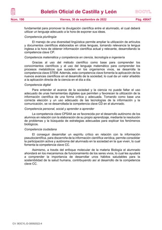 Boletín Oficial de Castilla y León
Núm. 190 Pág. 49647
Viernes, 30 de septiembre de 2022
fundamental para promover la divulgación científica entre el alumnado, el cual deberá
utilizar un lenguaje adecuado a la hora de exponer sus ideas.
Competencia plurilingüe
El manejo de una diversidad lingüística permite ampliar la utilización de artículos
y documentos científicos elaborados en otras lenguas, tomando relevancia la lengua
inglesa a la hora de obtener información científica actual y relevante, desarrollando la
competencia clave CP.
Competencia matemática y competencia en ciencia, tecnología e ingeniería
Gracias al uso del método científico como base para comprender los
conocimientos científicos y al uso del lenguaje matemático para comprender los
procesos metabólicos que suceden en los organismos vivos, se desarrolla la
competencia clave STEM. Además, esta competencia clave fomenta la aplicación de los
nuevos avances científicos en el desarrollo de la sociedad, lo cual da un valor añadido
a la aplicación directa de la ciencia en el día a día.
Competencia digital
Para entender el avance de la sociedad y la ciencia no puede faltar el uso
adecuado de unas herramientas digitales que permiten y favorecen la utilización de la
información científica de una forma crítica y adecuada. Tomando como base una
correcta elección y un uso adecuado de las tecnologías de la información y la
comunicación, se ve desarrollada la competencia clave CD en el alumnado.
Competencia personal, social y aprender a aprender
La competencia clave CPSAA se ve favorecida por el desarrollo autónomo de los
alumnos en relación con la elaboración de su propio aprendizaje, mediante la resolución
de problemas y la búsqueda de estrategias adecuadas para explicar los fenómenos
biológicos.
Competencia ciudadana
El conseguir desarrollar un espíritu crítico en relación con la información
pseudocientífica, para discernirla de la información científica verídica, permite consolidar
la participación activa y autónoma del alumnado en la sociedad en la que viven, lo cual
fomenta la competencia clave CC.
Asimismo, a través del enfoque molecular de la materia Biología el alumnado
ahondará en los mecanismos de funcionamiento de los seres vivos, lo cual les ayudará
a comprender la importancia de desarrollar unos hábitos saludables para la
sostenibilidad de la salud humana, contribuyendo así al desarrollo de la competencia
clave CC.
CV: BOCYL-D-30092022-4
 