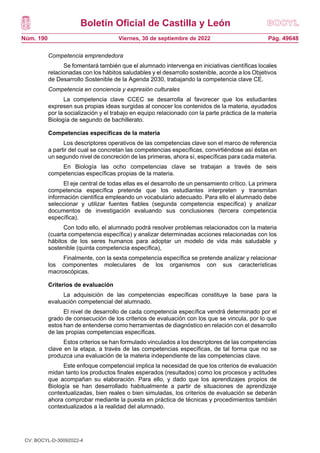Boletín Oficial de Castilla y León
Núm. 190 Pág. 49648
Viernes, 30 de septiembre de 2022
Competencia emprendedora
Se fomentará también que el alumnado intervenga en iniciativas científicas locales
relacionadas con los hábitos saludables y el desarrollo sostenible, acorde a los Objetivos
de Desarrollo Sostenible de la Agenda 2030, trabajando la competencia clave CE.
Competencia en conciencia y expresión culturales
La competencia clave CCEC se desarrolla al favorecer que los estudiantes
expresen sus propias ideas surgidas al conocer los contenidos de la materia, ayudados
por la socialización y el trabajo en equipo relacionado con la parte práctica de la materia
Biología de segundo de bachillerato.
Competencias específicas de la materia
Los descriptores operativos de las competencias clave son el marco de referencia
a partir del cual se concretan las competencias específicas, convirtiéndose así éstas en
un segundo nivel de concreción de las primeras, ahora sí, específicas para cada materia.
En Biología las ocho competencias clave se trabajan a través de seis
competencias específicas propias de la materia.
El eje central de todas ellas es el desarrollo de un pensamiento crítico. La primera
competencia específica pretende que los estudiantes interpreten y transmitan
información científica empleando un vocabulario adecuado. Para ello el alumnado debe
seleccionar y utilizar fuentes fiables (segunda competencia específica) y analizar
documentos de investigación evaluando sus conclusiones (tercera competencia
específica).
Con todo ello, el alumnado podrá resolver problemas relacionados con la materia
(cuarta competencia específica) y analizar determinadas acciones relacionadas con los
hábitos de los seres humanos para adoptar un modelo de vida más saludable y
sostenible (quinta competencia específica),
Finalmente, con la sexta competencia específica se pretende analizar y relacionar
los componentes moleculares de los organismos con sus características
macroscópicas.
Criterios de evaluación
La adquisición de las competencias específicas constituye la base para la
evaluación competencial del alumnado.
El nivel de desarrollo de cada competencia específica vendrá determinado por el
grado de consecución de los criterios de evaluación con los que se vincula, por lo que
estos han de entenderse como herramientas de diagnóstico en relación con el desarrollo
de las propias competencias específicas.
Estos criterios se han formulado vinculados a los descriptores de las competencias
clave en la etapa, a través de las competencias específicas, de tal forma que no se
produzca una evaluación de la materia independiente de las competencias clave.
Este enfoque competencial implica la necesidad de que los criterios de evaluación
midan tanto los productos finales esperados (resultados) como los procesos y actitudes
que acompañan su elaboración. Para ello, y dado que los aprendizajes propios de
Biología se han desarrollado habitualmente a partir de situaciones de aprendizaje
contextualizadas, bien reales o bien simuladas, los criterios de evaluación se deberán
ahora comprobar mediante la puesta en práctica de técnicas y procedimientos también
contextualizados a la realidad del alumnado.
CV: BOCYL-D-30092022-4
 