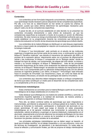 Boletín Oficial de Castilla y León
Núm. 190 Pág. 49649
Viernes, 30 de septiembre de 2022
Contenidos
Los contenidos se han formulado integrando conocimientos, destrezas y actitudes
cuyo aprendizaje resulta necesario para la adquisición de las competencias específicas.
Por ello, a la hora de su determinación se han tenido en cuenta los criterios de
evaluación, puesto que estos últimos determinan los aprendizajes necesarios para
adquirir cada una de las competencias específicas.
A pesar de ello, en el currículo establecido en este decreto no se presentan los
contenidos vinculados directamente a cada criterio de evaluación, ya que las
competencias específicas se evaluarán a través de la puesta en acción de diferentes
contenidos. De esta manera se otorga al profesorado la flexibilidad suficiente para que
pueda establecer en su programación docente las conexiones que demanden los
criterios de evaluación en función de las situaciones de aprendizaje que al efecto diseñe.
Los contenidos de la materia Biología se distribuyen en seis bloques organizados
de menor a mayor grado de complejidad en relación con la estructura y aplicaciones de
la biología molecular.
El bloque A “Las biomoléculas”, está centrado en el estudio de las moléculas
orgánicas e inorgánicas que forman parte de los seres vivos; a continuación se sitúa el
bloque B “Genética molecular” que estudia el mecanismo de replicación del ADN y el
proceso de la expresión génica, relacionando estos con el proceso de diferenciación
celular y las mutaciones; el bloque C corresponde con la “Biología celular” donde se
trabajan los tipos de células, sus componentes, las etapas del ciclo celular, la mitosis y
meiosis y su función biológica; el bloque D “Metabolismo”, trata de las principales
reacciones bioquímicas de los seres vivos analizando los balances energéticos de las
mismas; en el bloque E “Biotecnología” se estudian los métodos de manipulación de los
seres vivos o sus componentes para su aplicación biotecnológica junto con los últimos
avances en ingeniería genética y por último, el bloque F “Inmunología” está enfocado
hacia el concepto de inmunidad, sus mecanismos y tipos, así como las fases de las
enfermedades infecciosas y el estudio de las patologías del sistema inmunitario.
Los contenidos aquí descritos deben trabajarse desde un enfoque competencial,
de forma que estos constituyan un medio para el desarrollo de las competencias clave
y no simplemente un fin en sí mismos.
Orientaciones metodológicas
Estas orientaciones se concretan para la materia Biología a partir de los principios
metodológicos de la etapa establecidos en el anexo II.A.
Cabe destacar que la Biología es una materia de carácter científico y, como tal, se
recomienda impartirla ligándola a la realidad del alumnado, de manera práctica y
significativa y siguiendo un enfoque interdisciplinar.
Para ello, se deben combinar estilos de aprendizaje que sean integradores e
instrumentales, permitiendo la adquisición de un enfoque global de la materia. De esta
manera se fomentan la motivación, participación e implicación del alumnado en su
propio aprendizaje. El gran papel que juega el docente en estas propuestas
metodológicas es el de generar iniciativas que incrementen la autonomía de los
estudiantes, valoren el esfuerzo y supongan un avance intelectual y metacognitivo en el
alumnado, especialmente a la hora de relacionar los conceptos de Biología con los retos
de la ciencia que han permitido un avance de la sociedad en el pasado y los que
favorecen los grandes cambios sociales de la actualidad.
Las principales estrategias metodológicas que se deben seguir se basarán, al
igual que el trabajo científico, en el trabajo cooperativo y a la vez autónomo, como son
las técnicas de investigación, de laboratorio y de descubrimiento. En todas ellas se
busca la reflexión y comunicación finales, por ello se propone el trabajo interdisciplinar
CV: BOCYL-D-30092022-4
 