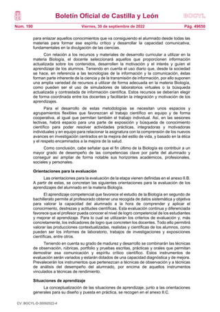 Boletín Oficial de Castilla y León
Núm. 190 Pág. 49650
Viernes, 30 de septiembre de 2022
para enlazar aquellos conocimientos que va consiguiendo el alumnado desde todas las
materias para formar ese espíritu crítico y desarrollar la capacidad comunicativa,
fundamentales en la divulgación de las ciencias.
Con relación a los recursos y materiales de desarrollo curricular a utilizar en la
materia Biología, el docente seleccionará aquellos que proporcionen información
actualizada sobre los contenidos, desarrollen la motivación y el interés y guíen el
aprendizaje de los alumnos. Teniendo en cuenta el uso diario que, desde la sociedad
se hace, en referencia a las tecnologías de la información y la comunicación, éstas
forman parte inherente de la ciencia y de la transmisión de información, por ello suponen
una amplia variedad de recursos a utilizar de forma adecuada en la materia Biología,
como pueden ser el uso de simuladores de laboratorios virtuales o la búsqueda
actualizada y contrastada de información científica. Estos recursos se deberían elegir
de forma coordinada entre los docentes y facilitarán la integración y motivación de los
aprendizajes.
Para el desarrollo de estas metodologías se necesitan unos espacios y
agrupamientos flexibles que favorezcan el trabajo científico en equipo y de forma
cooperativa, al igual que permitan también el trabajo individual. Así, en las sesiones
lectivas, habrá espacio para una parte de exposición y búsqueda de conocimiento
científico para poder resolver actividades prácticas, integradoras y motivadoras
individuales y en equipo para relacionar la asignatura con la comprensión de los nuevos
avances en investigación centrados en la mejora del estilo de vida, y basado en la ética
y el respeto encaminados a la mejora de la salud.
Como conclusión, cabe señalar que el fin último de la Biología es contribuir a un
mayor grado de desempeño de las competencias clave por parte del alumnado y
conseguir así ampliar de forma notable sus horizontes académicos, profesionales,
sociales y personales.
Orientaciones para la evaluación
Las orientaciones para la evaluación de la etapa vienen definidas en el anexo II.B.
A partir de estas, se concretan las siguientes orientaciones para la evaluación de los
aprendizajes del alumnado en la materia Biología.
El aprendizaje competencial que favorece el estudio de la Biología en segundo de
bachillerato permite al profesorado obtener una recogida de datos sistemática y objetiva
para valorar la capacidad del alumnado a la hora de comprender y aplicar el
conocimiento, destrezas y actitudes científicas. Esta evaluación continua y diferenciada
favorece que el profesor pueda conocer el nivel de logro competencial de los estudiantes
y mejorar el aprendizaje. Para lo cual se utilizarán los criterios de evaluación y, más
concretamente, los indicadores de logro que concreten los docentes. Todo ello permitirá
valorar las producciones contextualizadas, realistas y científicas de los alumnos, como
pueden ser los informes de laboratorio, trabajos de investigaciones y exposiciones
científicas, entre otros.
Teniendo en cuenta su grado de madurez y desarrollo se combinarán las técnicas
de observación, rúbricas, portfolio y pruebas escritas, prácticas y orales que permitan
demostrar esa comunicación y espíritu crítico científico. Estos instrumentos de
evaluación serán variados y estarán dotados de una capacidad diagnóstica y de mejora.
Prevalecerán los instrumentos que pertenezcan a técnicas de observación y a técnicas
de análisis del desempeño del alumnado, por encima de aquellos instrumentos
vinculados a técnicas de rendimiento.
Situaciones de aprendizaje
La conceptualización de las situaciones de aprendizaje, junto a las orientaciones
generales para su diseño y puesta en práctica, se recogen en el anexo II.C.
CV: BOCYL-D-30092022-4
 