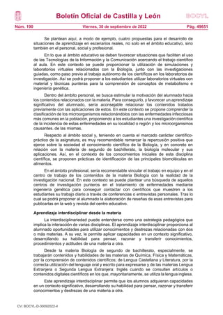 Boletín Oficial de Castilla y León
Núm. 190 Pág. 49651
Viernes, 30 de septiembre de 2022
Se plantean aquí, a modo de ejemplo, cuatro propuestas para el desarrollo de
situaciones de aprendizaje en escenarios reales, no solo en el ámbito educativo, sino
también en el personal, social y profesional.
En lo que al ámbito educativo se deben favorecer situaciones que faciliten el uso
de las Tecnologías de la Información y la Comunicación acercando el trabajo científico
al aula. En este contexto se puede proporcionar la utilización de simulaciones y
laboratorios virtuales relacionados con la Biología, junto con las investigaciones
guiadas, como paso previo al trabajo autónomo de los científicos en los laboratorios de
investigación. Así se podrá proponer a los estudiantes utilizar laboratorios virtuales con
material y técnicas punteras para la comprensión de conceptos de metabolismo e
ingeniería genética.
Dentro del ámbito personal, se busca estimular la motivación del alumnado hacia
los contenidos relacionados con la materia. Para conseguirlo, y favorecer un aprendizaje
significativo del alumnado, sería aconsejable relacionar los contenidos tratados
previamente con las aplicaciones de estos. En este contexto se propone comprender la
clasificación de los microorganismos relacionándolos con las enfermedades infecciosas
más comunes en la población, proponiendo a los estudiantes una investigación científica
de la incidencia de estas enfermedades en su localidad o región y los microorganismos
causantes. de las mismas.
Respecto al ámbito social y, teniendo en cuenta el marcado carácter científico-
práctico de la asignatura, es muy recomendable remarcar la repercusión positiva que
ejerce sobre la sociedad el conocimiento científico de la Biología, y en concreto en
relación con la materia de segundo de bachillerato, la biología molecular y sus
aplicaciones. Así, en el contexto de los conocimientos iniciales de esta disciplina
científica, se proponen prácticas de identificación de las principales biomoléculas en
alimentos.
En el ámbito profesional, sería recomendable vincular el trabajo en equipo y en el
centro de trabajo de los contenidos de la materia Biología con la realidad de la
investigación nacional. En este contexto se puede plantear una búsqueda de aquellos
centros de investigación punteros en el tratamiento de enfermedades mediante
ingeniería genética para conseguir contactar con científicos que muestren a los
estudiantes su trabajo diario a través de conferencias o entrevistas personales. Tras lo
cual se podrá proponer al alumnado la elaboración de reseñas de esas entrevistas para
publicarlas en la web y revista del centro educativo.
Aprendizaje interdisciplinar desde la materia
La interdisciplinariedad puede entenderse como una estrategia pedagógica que
implica la interacción de varias disciplinas. El aprendizaje interdisciplinar proporciona al
alumnado oportunidades para utilizar conocimientos y destrezas relacionadas con dos
o más materias. A su vez, le permite aplicar capacidades en un contexto significativo,
desarrollando su habilidad para pensar, razonar y transferir conocimientos,
procedimientos y actitudes de una materia a otra.
Desde la materia Biología de segundo de bachillerato, especialmente, se
trabajarán contenidos y habilidades de las materias de Química, Física y Matemáticas,
por la comprensión de contenidos científicos; de Lengua Castellana y Literatura, por la
correcta utilización del lenguaje oral y escrito para expresarse y de las materias Lengua
Extranjera o Segunda Lengua Extranjera: Inglés cuando se consulten artículos o
contenidos digitales científicos en los que, mayoritariamente, se utiliza la lengua inglesa.
Este aprendizaje interdisciplinar permite que los alumnos adquieran capacidades
en un contexto significativo, desarrollando su habilidad para pensar, razonar y transferir
conocimientos y destrezas de una materia a otra.
CV: BOCYL-D-30092022-4
 