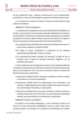 Boletín Oficial de Castilla y León
Núm. 190 Pág. 49553
Viernes, 30 de septiembre de 2022
de las competencias clave y objetivos previstos para el nivel correspondiente,
ayudándole así a tomar decisiones objetivas respecto de la titulación del alumnado.
3. En el anexo IV se recogen los mapas de relaciones competenciales de cada
materia de bachillerato.
Artículo 11. Principios pedagógicos.
1. Sin perjuicio de lo establecido en el artículo 6 del Real Decreto 243/2022, de 5
de abril, y como concreción de los principios generales establecidos en el artículo 4
de este decreto, se determinan los siguientes principios pedagógicos que identifican
el conjunto de normas que deben orientar la vida del centro educativo, al objeto de
articular la respuesta más adecuada posible al alumnado de bachillerato:
a)La respuesta ante las dificultades de aprendizaje identificadas previamente o a
las que vayan surgiendo a lo largo de la etapa.
b)El trabajo en equipo, favoreciendo la coordinación de los diferentes
profesionales que desarrollan su labor en el centro.
c) La continuidad del proceso educativo del alumnado, al objeto de que la
transición entre la etapa de educación secundaria obligatoria y la de
bachillerato sea positiva.
2. Para la elaboración de la programación docente y de los materiales didácticos
se utilizarán modelos abiertos que atiendan a las distintas necesidades del alumnado,
bajo los tres principios en torno a los que se construye la teoría y la práctica del
Diseño Universal para el Aprendizaje:
a)Proporcionar múltiples formas de implicación, al objeto de incentivar y motivar
al alumnado en su proceso de aprendizaje.
b)Proporcionar múltiples formas de representación de la información y del
contenido, al objeto de aportar al alumnado un espectro de opciones de acceso
real al aprendizaje lo más amplio y variado posible.
c) Proporcionar múltiples formas de acción y expresión, al objeto de permitir al
alumnado interaccionar con la información, así como demostrar el aprendizaje
realizado, de acuerdo siempre a sus preferencias o capacidades.
Artículo 12. Principios metodológicos.
En atención a los principios pedagógicos, y como concreción de estos, en el
anexo II.A se fijan los principios metodológicos comunes a toda la etapa. Estos
principios guiarán a los docentes en la selección de metodologías que integren
CV: BOCYL-D-30092022-4
 