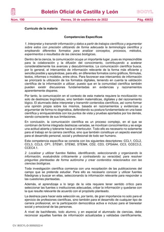 Boletín Oficial de Castilla y León
Núm. 190 Pág. 49652
Viernes, 30 de septiembre de 2022
Currículo de la materia
Competencias Específicas
1. Interpretar y transmitir información y datos a partir de trabajos científicos y argumentar
sobre estos con precisión utilizando de forma adecuada la terminología científica y
empleando diferentes formatos para analizar conceptos, procesos, métodos,
experimentos o resultados de las ciencias biológicas.
Dentro de la ciencia, la comunicación ocupa un importante lugar, pues es imprescindible
para la colaboración y la difusión del conocimiento, contribuyendo a acelerar
considerablemente los avances y descubrimientos. La comunicación científica busca,
por lo general, el intercambio de información relevante de la forma más eficiente y
sencilla posible y apoyándose, para ello, en diferentes formatos como gráficos, fórmulas,
textos, informes o modelos, entre otros. Para favorecer ese intercambio de información
se priorizará la utilización de los formatos digitales, teniendo en cuenta la validación
científica de la información a utilizar, puesto que en la comunidad científica también
pueden existir discusiones fundamentadas en evidencias y razonamientos
aparentemente dispares.
Por tanto, la comunicación en el contexto de esta materia requiere la movilización no
solo de destrezas lingüísticas, sino también matemáticas, digitales y del razonamiento
lógico. El alumnado debe interpretar y transmitir contenidos científicos, así como formar
una opinión propia sobre los mismos, basada en razonamientos y evidencias y
argumentar de forma no dogmática, defendiendo su postura fundamentada en una base
científica y enriqueciéndola con los puntos de vista y pruebas aportados por los demás,
siendo consciente de sus limitaciones.
En conclusión, la comunicación científica es un proceso complejo, en el que se
combinan de forma integrada destrezas variadas, se movilizan conocimientos y se exige
una actitud abierta y tolerante hacia el interlocutor. Todo ello es necesario no solamente
para el trabajo en la carrera científica, sino que también constituye un aspecto esencial
para el desarrollo personal, social y profesional de todo ser humano.
Esta competencia específica se conecta con los siguientes descriptores: CCL1, CCL2,
CCL3, CCL5, CP1, STEM1, STEM2, STEM4, CD2, CD3, CPSAA4, CC3, CCEC3.2,
CCEC4.1.
2. Localizar y utilizar fuentes fiables, identificando, seleccionando y organizando la
información, evaluándola críticamente y contrastando su veracidad, para resolver
preguntas planteadas de forma autónoma y crear contenidos relacionados con las
ciencias biológicas.
Toda investigación científica comienza con una recopilación de las publicaciones del
campo que se pretende estudiar. Para ello es necesario conocer y utilizar fuentes
fidedignas y buscar en ellas, seleccionando la información relevante para responder a
las cuestiones planteadas.
Además, el aprendizaje a lo largo de la vida requiere tener sentido crítico para
seleccionar las fuentes o instituciones adecuadas, cribar la información y quedarse con
la que resulte relevante de acuerdo con el propósito planteado.
La destreza para hacer esta selección es, por tanto, de gran importancia no solo para el
ejercicio de profesiones científicas, sino también para el desarrollo de cualquier tipo de
carrera profesional, en la participación democrática activa e incluso para el bienestar
social y emocional de las personas.
A nivel de bachillerato, todo alumno, y en especial el alumnado de ciencias, debe
reconocer aquellas fuentes de información actualizadas y validadas científicamente,
CV: BOCYL-D-30092022-4
 