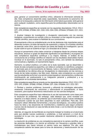 Boletín Oficial de Castilla y León
Núm. 190 Pág. 49653
Viernes, 30 de septiembre de 2022
para, generar un conocimiento científico crítico, utilizando la información extraída de
ella. Esta competencia desarrolla estas capacidades, favoreciendo la autonomía del
alumno en la búsqueda y selección de información entre toda la que existe, tanto general
para cualquier ciudadano, como específica para los profesionales relacionados con la
ciencia.
Esta competencia específica se conecta con los siguientes descriptores: CCL2, CCL3,
CP1, CP2, STEM2, STEM4, CD1, CD2, CD3, CD4, CD5, CPSAA4, CPSAA5, CC1, CC3,
CE3.
3. Analizar trabajos de investigación o divulgación relacionados con las ciencias
biológicas, comprobando con sentido crítico su veracidad o si han seguido los pasos del
método científico, para evaluar la fiabilidad de sus conclusiones.
El pensamiento crítico es probablemente una de las destrezas más importantes para el
desarrollo humano y la base del espíritu de superación y mejora. En el ámbito científico
es esencial, entre otros, para la revisión por pares del trabajo de investigación, que es
el pilar sobre el que se sustenta el rigor y la veracidad de la ciencia.
Aunque el pensamiento crítico debe comenzar a trabajarse desde las primeras etapas
educativas, alcanza un grado de desarrollo significativo en bachillerato y el progreso en
esta competencia específica contribuye a su mejora. Además, el análisis de las
conclusiones de un trabajo científico en relación con los resultados observables implica
movilizar en el alumnado, no solo el pensamiento crítico, sino también las destrezas
comunicativas y digitales y el razonamiento lógico.
Asimismo, la actitud analítica y el cultivo de la duda razonable, que se desarrollan a
través de esta competencia específica, son útiles en contextos no científicos y preparan
al alumnado para el reconocimiento de falacias, bulos e información pseudocientífica,
tan extendida en los últimos años por divulgadores no relacionados con las ciencias a
través de las redes sociales y las fake news. Además, esta competencia va a permitir
que los estudiantes se formen una opinión propia basada en razonamientos y evidencias
contribuyendo así positivamente a su integración personal y profesional y a su
participación en la sociedad democrática.
Esta competencia específica se conecta con los siguientes descriptores: CCL2, CCL3, CP1,
CP2, CP3, STEM1, STEM2, STEM3, STEM4, CD1, CD4, CPSAA4, CC1, CC3, CE1.
4. Plantear y resolver problemas, buscando y utilizando las estrategias adecuadas,
analizando críticamente las soluciones y reformulando el procedimiento, si fuera
necesario, para explicar fenómenos relacionados con las ciencias biológicas.
Esta competencia específica hace referencia al uso del razonamiento como base para
la resolución de problemas. Sin embargo, cabe destacar que, como novedad con
respecto a la etapa anterior, se pretende que el alumnado busque nuevas estrategias
de resolución cuando las que tiene adquiridas no sean suficientes. Para ello, será
necesario utilizar diferentes herramientas y recursos tecnológicos, una actitud positiva
hacia los retos y las situaciones de incertidumbre y resiliencia para seguir probando
nuevas vías de resolución en caso de falta de éxito inicial, o con la intención de mejorar
los resultados.
Además, en segundo de bachillerato es importante trabajar la iniciativa en el alumnado
para que plantee nuevas cuestiones o problemas, a nivel personal y a nivel de la
sociedad en la que vive, que puedan resolverse utilizando el razonamiento y otras
estrategias.
La resolución de problemas es una competencia esencial en la carrera científica, pues
las personas dedicadas a la ciencia se enfrentan con frecuencia a grandes retos y
contratiempos que hacen tortuoso el camino hacia sus objetivos. Por ello, esta
competencia asienta las bases para la toma de decisiones y reestructuración de los
CV: BOCYL-D-30092022-4
 