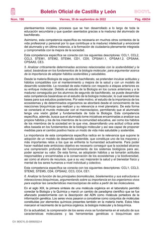 Boletín Oficial de Castilla y León
Núm. 190 Pág. 49654
Viernes, 30 de septiembre de 2022
planteamientos iniciales, procesos que se han desarrollado a lo largo de toda la
educación secundaria y que quedan asentados gracias a la madurez del alumnado de
bachillerato.
Asimismo, esta competencia específica es necesaria en muchos otros contextos de la
vida profesional y personal por lo que contribuye a la madurez intelectual y emocional
del alumnado y en última instancia, a la formación de ciudadanía plenamente integrada
y comprometida con la mejora de la sociedad.
Esta competencia específica se conecta con los siguientes descriptores: CCL1, CCL2,
CCL3, STEM1, STEM2, STEM4, CD1, CD5, CPSAA1.1, CPSAA1.2, CPSAA4,
CPSAA5, CE3.
5. Analizar críticamente determinadas acciones relacionadas con la sostenibilidad y la
salud, basándose en los fundamentos de la biología molecular, para argumentar acerca
de la importancia de adoptar hábitos sostenibles y saludables.
Desde la materia Biología de segundo de bachillerato, se pretenden inculcar actitudes y
hábitos compatibles con el mantenimiento y mejora de la salud y con un modelo de
desarrollo sostenible. La novedad de esta materia con respecto a etapas anteriores es
su enfoque molecular. Debido al estudio de la Biología en los cursos anteriores y a la
madurez conseguida por los alumnos de segundo de bachillerato, se puede desarrollar
esta competencia basándose en el estudio de la biología molecular, lo cual asentará las
bases para sus estudios posteriores. Por este motivo, el estudio de la importancia de los
ecosistemas y de determinados organismos se abordará desde el conocimiento de las
reacciones bioquímicas que realizan y su relevancia a nivel planetario. De esta forma
se conectará el mundo molecular con el macroscópico, permitiendo que el alumnado
tenga una visión global y fundamentada de toda la Biología. Esta competencia
específica, además, busca que el alumnado tome iniciativas encaminadas a analizar sus
propios hábitos y los de los miembros de la comunidad educativa, así como los hábitos
de los miembros de la sociedad en la que vive, desarrollando una actitud crítica ante
ellos basada en los fundamentos de la biología molecular y así sea capaz de proponer
medidas para el cambio positivo hacia un modo de vida más saludable y sostenible.
La importancia de esta competencia específica radica en la relevancia que supone la
adopción de un modelo de desarrollo sostenible, que constituye uno de los mayores y
más importantes retos a los que se enfrenta la humanidad actualmente. Para poder
hacer realidad este ambicioso objetivo es necesario conseguir que la sociedad alcance
una comprensión profunda del funcionamiento de los sistemas biológicos para así,
poder apreciar su valor. De esta forma, se adoptarán hábitos y se tomarán actitudes
responsables y encaminadas a la conservación de los ecosistemas y la biodiversidad,
así como al ahorro de recursos, que a su vez mejorarán la salud y el bienestar físico y
mental de los seres humanos a nivel individual y colectivo.
Esta competencia específica se conecta con los siguientes descriptores: CCL1, CCL3,
STEM2, STEM5, CD4, CPSAA2, CC3, CC4, CE1.
6. Analizar la función de las principales biomoléculas, bioelementos y sus estructuras e
interacciones bioquímicas, argumentando sobre su importancia en los organismos vivos
para explicar las características macroscópicas de estos a partir de las moleculares.
En el siglo XIX, la primera síntesis de una molécula orgánica en el laboratorio permitió
conectar la Biología y la Química y marcó un cambio de paradigma científico que se fue
afianzado posteriormente con la descripción del ADN como molécula portadora de la
información genética. Los seres vivos pasaron a concebirse como conjuntos de moléculas
constituidas por elementos químicos presentes también en la materia inerte. Estos hitos
marcaron el nacimiento de la química orgánica, la biología molecular y la bioquímica.
En la actualidad, la comprensión de los seres vivos se fundamenta en el estudio de sus
características moleculares y las herramientas genéticas o bioquímicas son
CV: BOCYL-D-30092022-4
 