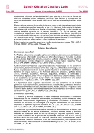 Boletín Oficial de Castilla y León
Núm. 190 Pág. 49655
Viernes, 30 de septiembre de 2022
ampliamente utilizadas en las ciencias biológicas, por ello la importancia de que los
alumnos interioricen estos conceptos científicos para facilitar la comprensión de
aspectos relacionados con el avance de la ciencia en la sociedad del siglo XXI en la que
viven.
El alumnado de segundo de bachillerato tiene un mayor grado de madurez para trabajar
esta competencia específica. Además, la elección voluntaria de la materia Biología en
esta etapa está probablemente ligada a inquietudes científicas y a la intención de
realizar estudios terciarios en el campo biomédico. Por dichos motivos, esta
competencia específica es esencial para el alumnado de bachillerato permitiéndole
conectar el mundo molecular con el macroscópico, adquirir una visión global completa
de los organismos vivos y desarrollar las destrezas necesarias para formular hipótesis
y resolver problemas relacionados con las disciplinas biosanitarias.
Esta competencia específica se conecta con los siguientes descriptores: CCL1, CCL2,
STEM1, STEM2, STEM4, CD1, CPSAA4, CC4.
Criterios de evaluación
Competencia específica 1
1.1 Analizar críticamente conceptos y procesos biológicos, seleccionando, contrastando
e interpretando información presentada en diferentes lenguas y formatos (modelos,
gráficos, tablas, diagramas, fórmulas, esquemas u otros), utilizando métodos inductivos
y deductivos que permitan integrar con creatividad diversos medios y soportes. (CCL2,
CCL3, CP1, STEM1, STEM2, STEM4, CD3, CPSAA4, CCEC4.1)
1.2 Comunicar informaciones u opiniones razonadas relacionadas con los contenidos
de la materia, transmitiéndolas de forma clara y rigurosa, utilizando la terminología, con
fluidez lingüística (teniendo en cuenta que la mayoría de la información científica se
transmite en lengua inglesa), y los formatos adecuados (modelos, gráficos, tablas,
vídeos, informes, diagramas, fórmulas, esquemas, símbolos o contenidos y
herramientas digitales, entre otros) y respondiendo de manera fundamentada y precisa
a las cuestiones que puedan surgir durante el proceso, manteniendo una actitud
cooperativa y respetuosa. (CCL1, CP1, STEM4, CD2, CD3)
1.3 Argumentar sobre aspectos relacionados con los contenidos de la materia,
generando nuevo conocimiento, considerando los puntos fuertes y débiles de diferentes
posturas de forma razonada con una actitud abierta, flexible, receptiva y respetuosa ante
la opinión de los demás y fomentando la cohesión social al conocer la diversidad cultural
de la sociedad. (CCL1, CCL5, STEM2, CC3, CCEC3.2)
Competencia específica 2
2.1 Plantear y resolver cuestiones y crear contenidos innovadores y sostenibles
relacionados con los contenidos de la materia, localizando y citando fuentes de forma
adecuada; seleccionando, organizando y analizando críticamente la información
mediante el desarrollo de estrategias que mejoren eficazmente su comunicación
ampliando su repertorio lingüístico individual. (CCL2, CCL3, CP1, CP2, STEM2, STEM4,
CD1, CD2, CD3, CD4, CD5, CPSAA4, CPSAA5, CE3)
2.2 Contrastar y justificar la veracidad de información relacionada con la materia, con
especial énfasis en los textos académicos, utilizando fuentes fiables y aplicando
medidas de protección frente al uso de tecnologías digitales, aportando datos y
adoptando autonomía en el proceso de aprendizaje junto con una actitud crítica y
escéptica hacia informaciones sin una base científica como pseudociencias, teorías
conspiratorias, creencias infundadas, bulos, etc. consolidando un juicio propio sobre los
aspectos éticos y de actualidad en el campo de la Biología. (CCL2, CCL3, STEM2, CD1,
CPSAA4, CC1, CC3)
CV: BOCYL-D-30092022-4
 