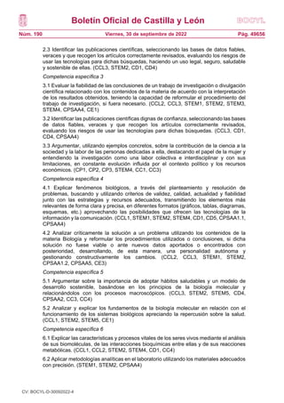Boletín Oficial de Castilla y León
Núm. 190 Pág. 49656
Viernes, 30 de septiembre de 2022
2.3 Identificar las publicaciones científicas, seleccionando las bases de datos fiables,
veraces y que recogen los artículos correctamente revisados, evaluando los riesgos de
usar las tecnologías para dichas búsquedas, haciendo un uso legal, seguro, saludable
y sostenible de ellas. (CCL3, STEM2, CD1, CD4)
Competencia específica 3
3.1 Evaluar la fiabilidad de las conclusiones de un trabajo de investigación o divulgación
científica relacionado con los contenidos de la materia de acuerdo con la interpretación
de los resultados obtenidos, teniendo la capacidad de reformular el procedimiento del
trabajo de investigación, si fuera necesario. (CCL2, CCL3, STEM1, STEM2, STEM3,
STEM4, CPSAA4, CE1)
3.2 Identificar las publicaciones científicas dignas de confianza, seleccionando las bases
de datos fiables, veraces y que recogen los artículos correctamente revisados,
evaluando los riesgos de usar las tecnologías para dichas búsquedas. (CCL3, CD1,
CD4, CPSAA4)
3.3 Argumentar, utilizando ejemplos concretos, sobre la contribución de la ciencia a la
sociedad y la labor de las personas dedicadas a ella, destacando el papel de la mujer y
entendiendo la investigación como una labor colectiva e interdisciplinar y con sus
limitaciones, en constante evolución influida por el contexto político y los recursos
económicos. (CP1, CP2, CP3, STEM4, CC1, CC3)
Competencia específica 4
4.1 Explicar fenómenos biológicos, a través del planteamiento y resolución de
problemas, buscando y utilizando criterios de validez, calidad, actualidad y fiabilidad
junto con las estrategias y recursos adecuados, transmitiendo los elementos más
relevantes de forma clara y precisa, en diferentes formatos (gráficos, tablas, diagramas,
esquemas, etc.) aprovechando las posibilidades que ofrecen las tecnologías de la
información y la comunicación. (CCL1, STEM1, STEM2, STEM4, CD1, CD5, CPSAA1.1,
CPSAA4)
4.2 Analizar críticamente la solución a un problema utilizando los contenidos de la
materia Biología y reformular los procedimientos utilizados o conclusiones, si dicha
solución no fuese viable o ante nuevos datos aportados o encontrados con
posterioridad, desarrollando, de esta manera, una personalidad autónoma y
gestionando constructivamente los cambios. (CCL2, CCL3, STEM1, STEM2,
CPSAA1.2, CPSAA5, CE3)
Competencia específica 5
5.1 Argumentar sobre la importancia de adoptar hábitos saludables y un modelo de
desarrollo sostenible, basándose en los principios de la biología molecular y
relacionándolos con los procesos macroscópicos. (CCL3, STEM2, STEM5, CD4,
CPSAA2, CC3, CC4)
5.2 Analizar y explicar los fundamentos de la biología molecular en relación con el
funcionamiento de los sistemas biológicos apreciando la repercusión sobre la salud.
(CCL1, STEM2, STEM5, CE1)
Competencia específica 6
6.1 Explicar las características y procesos vitales de los seres vivos mediante el análisis
de sus biomoléculas, de las interacciones bioquímicas entre ellas y de sus reacciones
metabólicas. (CCL1, CCL2, STEM2, STEM4, CD1, CC4)
6.2 Aplicar metodologías analíticas en el laboratorio utilizando los materiales adecuados
con precisión. (STEM1, STEM2, CPSAA4)
CV: BOCYL-D-30092022-4
 