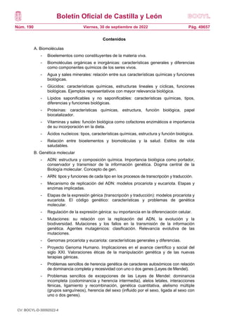 Boletín Oficial de Castilla y León
Núm. 190 Pág. 49657
Viernes, 30 de septiembre de 2022
Contenidos
A. Biomoléculas
- Bioelementos como constituyentes de la materia viva.
- Biomoléculas orgánicas e inorgánicas: características generales y diferencias
como componentes químicos de los seres vivos.
- Agua y sales minerales: relación entre sus características químicas y funciones
biológicas.
- Glúcidos: características químicas, estructuras lineales y cíclicas, funciones
biológicas. Ejemplos representativos con mayor relevancia biológica.
- Lípidos saponificables y no saponificables: características químicas, tipos,
diferencias y funciones biológicas.
- Proteínas: características químicas, estructura, función biológica, papel
biocatalizador.
- Vitaminas y sales: función biológica como cofactores enzimáticos e importancia
de su incorporación en la dieta.
- Ácidos nucleicos: tipos, características químicas, estructura y función biológica.
- Relación entre bioelementos y biomoléculas y la salud. Estilos de vida
saludables.
B. Genética molecular
- ADN: estructura y composición química. Importancia biológica como portador,
conservador y transmisor de la información genética. Dogma central de la
Biología molecular. Concepto de gen.
- ARN: tipos y funciones de cada tipo en los procesos de transcripción y traducción.
- Mecanismo de replicación del ADN: modelos procariota y eucariota. Etapas y
enzimas implicadas.
- Etapas de la expresión génica (transcripción y traducción): modelos procariota y
eucariota. El código genético: características y problemas de genética
molecular.
- Regulación de la expresión génica: su importancia en la diferenciación celular.
- Mutaciones: su relación con la replicación del ADN, la evolución y la
biodiversidad. Mutaciones y los fallos en la transmisión de la información
genética. Agentes mutagénicos: clasificación. Relevancia evolutiva de las
mutaciones.
- Genomas procariota y eucariota: características generales y diferencias.
- Proyecto Genoma Humano. Implicaciones en el avance científico y social del
siglo XXI. Valoraciones éticas de la manipulación genética y de las nuevas
terapias génicas.
- Problemas sencillos de herencia genética de caracteres autosómicos con relación
de dominancia completa y recesividad con uno o dos genes (Leyes de Mendel).
- Problemas sencillos de excepciones de las Leyes de Mendel: dominancia
incompleta (codominancia y herencia intermedia), alelos letales, interacciones
fénicas, ligamiento y recombinación, genética cuantitativa, alelismo múltiple
(grupos sanguíneos), herencia del sexo (influido por el sexo, ligada al sexo con
uno o dos genes).
CV: BOCYL-D-30092022-4
 