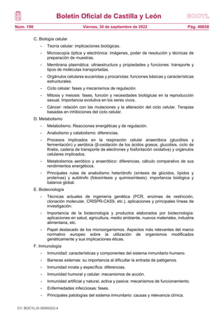 Boletín Oficial de Castilla y León
Núm. 190 Pág. 49658
Viernes, 30 de septiembre de 2022
C. Biología celular
- Teoría celular: implicaciones biológicas.
- Microscopía óptica y electrónica: imágenes, poder de resolución y técnicas de
preparación de muestras.
- Membrana plasmática: ultraestructura y propiedades y funciones: transporte y
tipos de moléculas transportadas.
- Orgánulos celulares eucariotas y procariotas: funciones básicas y características
estructurales.
- Ciclo celular: fases y mecanismos de regulación.
- Mitosis y meiosis: fases, función y necesidades biológicas en la reproducción
sexual. Importancia evolutiva en los seres vivos.
- Cáncer: relación con las mutaciones y la alteración del ciclo celular. Terapias
basadas en inhibiciones del ciclo celular.
D. Metabolismo
- Metabolismo. Reacciones energéticas y de regulación.
- Anabolismo y catabolismo: diferencias.
- Procesos implicados en la respiración celular anaeróbica (glucólisis y
fermentación) y aeróbica (β-oxidación de los ácidos grasos, glucolisis, ciclo de
Krebs, cadena de transporte de electrones y fosforilación oxidativa) y orgánulos
celulares implicados.
- Metabolismos aeróbico y anaeróbico: diferencias, cálculo comparativo de sus
rendimientos energéticos.
- Principales rutas de anabolismo heterótrofo (síntesis de glúcidos, lípidos y
proteínas) y autótrofo (fotosíntesis y quimiosíntesis): importancia biológica y
balance global.
E. Biotecnología
- Técnicas actuales de ingeniería genética (PCR, enzimas de restricción,
clonación molecular, CRISPR-CAS9, etc.), aplicaciones y principales líneas de
investigación.
- Importancia de la biotecnología y productos elaborados por biotecnología:
aplicaciones en salud, agricultura, medio ambiente, nuevos materiales, industria
alimentaria, etc.
- Papel destacado de los microorganismos. Aspectos más relevantes del marco
normativo europeo sobre la utilización de organismos modificados
genéticamente y sus implicaciones éticas.
F. Inmunología
- Inmunidad: características y componentes del sistema inmunitario humano.
- Barreras externas: su importancia al dificultar la entrada de patógenos.
- Inmunidad innata y específica: diferencias.
- Inmunidad humoral y celular: mecanismos de acción.
- Inmunidad artificial y natural, activa y pasiva: mecanismos de funcionamiento.
- Enfermedades infecciosas: fases.
- Principales patologías del sistema inmunitario: causas y relevancia clínica.
CV: BOCYL-D-30092022-4
 