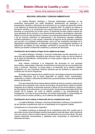Boletín Oficial de Castilla y León
Núm. 190 Pág. 49659
Viernes, 30 de septiembre de 2022
BIOLOGÍA, GEOLOGÍA Y CIENCIAS AMBIENTALES
La materia Biología, Geología y Ciencias Ambientales profundiza en los
contenidos relacionados con estas disciplinas, fortaleciendo las destrezas y el
pensamiento científico y reforzando el compromiso por un modelo de desarrollo acorde
a los Objetivos de Desarrollo Sostenible de la Agenda 2030. Su objetivo es mejorar la
formación científica y la comprensión del mundo natural por parte del alumnado y así
fomentar su compromiso por el bien común. El desarrollo de esta materia muestra los
usos aplicados de las ciencias y sus intervenciones sociales y tecnológicas valorando,
desde un punto de vista individual y colectivo, las implicaciones éticas de la investigación
y de los avances científicos. La aproximación a los fenómenos naturales mediante
modelos explicativos y a las causas y desarrollo de algunos de los grandes problemas
que acucian a la sociedad contemporánea, como son las cuestiones derivadas de la
degradación medioambiental y el desarrollo tecnológico, la investigación genética o la
adquisición de hábitos de vida saludable, permitirán la consecución de una serie de
valores que faciliten el desarrollo académico y personal del alumnado.
Contribución de la materia al logro de los objetivos de etapa
La materia Biología, Geología y Ciencias Ambientales permite desarrollar en el
alumnado las capacidades necesarias para alcanzar todos y cada uno de los objetivos
de la etapa de bachillerato, contribuyendo en mayor grado a algunos de ellos, en los
siguientes términos:
Esta materia contribuye a la integración del alumnado en una sociedad
democrática, responsable y tolerante, fomentando la construcción de una sociedad más
justa y ecuánime. Asimismo, la propia etapa y el desarrollo de la materia modelan
ciudadanos con una importante madurez personal que les facilitará la resolución de
conflictos de una forma respetuosa.
El trabajo sobre aspectos de la realidad social y tecnológica presenta al estudiante
diferentes situaciones que le harán desarrollar su espíritu crítico, emprendedor,
colaborativo y creativo, valorando las diferencias y posicionándose a favor de la igualdad
efectiva de derechos.
El propio desarrollo de la materia afianza hábitos de lectura y estudio, potenciando
el dominio de la expresión oral y escrita de la lengua. De igual forma y dado el carácter
integrador de la materia, el alumnado aprende a utilizar de una forma efectiva y segura
las tecnologías de la información y la comunicación, herramientas esenciales dentro del
estudio de la materia, así como el método científico y los procedimientos de
investigación. Con ello se busca fomentar una actitud responsable y comprometida en
la lucha contra el cambio climático y en la defensa del desarrollo sostenible.
Contribución de la materia al desarrollo de las competencias clave
La materia Biología, Geología y Ciencias Ambientales contribuye a la adquisición
de las distintas competencias clave en el bachillerato en la siguiente medida:
Competencia en comunicación lingüística
La materia contribuye al desarrollo de la competencia clave CCL puesto que el
alumnado domina la terminología científica adecuada y transmite ideas, tanto oralmente
como por escrito, sobre el medio natural y sus elementos de una forma eficaz. De igual
manera desarrolla conocimientos y destrezas para comprender la información en
diferentes formatos.
CV: BOCYL-D-30092022-4
 