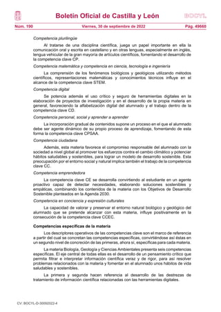 Boletín Oficial de Castilla y León
Núm. 190 Pág. 49660
Viernes, 30 de septiembre de 2022
Competencia plurilingüe
Al tratarse de una disciplina científica, juega un papel importante en ella la
comunicación oral y escrita en castellano y en otras lenguas, especialmente en inglés,
lengua vehicular de la gran mayoría de artículos científicos, fomentando el desarrollo de
la competencia clave CP.
Competencia matemática y competencia en ciencia, tecnología e ingeniería
La comprensión de los fenómenos biológicos y geológicos utilizando métodos
científicos, representaciones matemáticas y conocimientos técnicos influye en el
alcance de la competencia clave STEM.
Competencia digital
Se potencia además el uso crítico y seguro de herramientas digitales en la
elaboración de proyectos de investigación y en el desarrollo de la propia materia en
general, favoreciendo la alfabetización digital del alumnado y el trabajo dentro de la
competencia clave CD.
Competencia personal, social y aprender a aprender
La incorporación gradual de contenidos supone un proceso en el que el alumnado
debe ser agente dinámico de su propio proceso de aprendizaje, fomentando de esta
forma la competencia clave CPSAA.
Competencia ciudadana
Además, esta materia favorece el compromiso responsable del alumnado con la
sociedad a nivel global al promover los esfuerzos contra el cambio climático y potenciar
hábitos saludables y sostenibles, para lograr un modelo de desarrollo sostenible. Esta
preocupación por el entorno social y natural implica también el trabajo de la competencia
clave CC.
Competencia emprendedora
La competencia clave CE se desarrolla convirtiendo al estudiante en un agente
proactivo capaz de detectar necesidades, elaborando soluciones sostenibles y
empáticas, combinando los contenidos de la materia con los Objetivos de Desarrollo
Sostenible planteados en la Agenda 2030.
Competencia en conciencia y expresión culturales
La capacidad de valorar y preservar el entorno natural biológico y geológico del
alumnado que se pretende alcanzar con esta materia, influye positivamente en la
consecución de la competencia clave CCEC.
Competencias específicas de la materia
Los descriptores operativos de las competencias clave son el marco de referencia
a partir del cual se concretan las competencias específicas, convirtiéndose así éstas en
un segundo nivel de concreción de las primeras, ahora sí, específicas para cada materia.
La materia Biología, Geología y Ciencias Ambientales presenta seis competencias
específicas. El eje central de todas ellas es el desarrollo de un pensamiento crítico que
permita filtrar e interpretar información científica veraz y de rigor, para así resolver
problemas relacionados con la materia y fomentar en el alumnado unos hábitos de vida
saludables y sostenibles.
La primera y segunda hacen referencia al desarrollo de las destrezas de
tratamiento de información científica relacionadas con las herramientas digitales.
CV: BOCYL-D-30092022-4
 