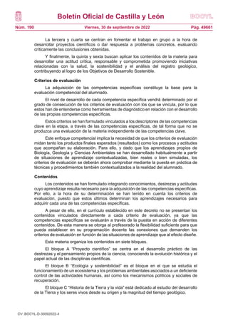Boletín Oficial de Castilla y León
Núm. 190 Pág. 49661
Viernes, 30 de septiembre de 2022
La tercera y cuarta se centran en fomentar el trabajo en grupo a la hora de
desarrollar proyectos científicos o dar respuesta a problemas concretos, evaluando
críticamente las conclusiones obtenidas.
Y finalmente, la quinta y sexta buscan aplicar los contenidos de la materia para
desarrollar una actitud crítica, responsable y comprometida promoviendo iniciativas
relacionadas con la salud, la sostenibilidad y el análisis del registro geológico,
contribuyendo al logro de los Objetivos de Desarrollo Sostenible.
Criterios de evaluación
La adquisición de las competencias específicas constituye la base para la
evaluación competencial del alumnado.
El nivel de desarrollo de cada competencia específica vendrá determinado por el
grado de consecución de los criterios de evaluación con los que se vincula, por lo que
estos han de entenderse como herramientas de diagnóstico en relación con el desarrollo
de las propias competencias específicas.
Estos criterios se han formulado vinculados a los descriptores de las competencias
clave en la etapa, a través de las competencias específicas, de tal forma que no se
produzca una evaluación de la materia independiente de las competencias clave.
Este enfoque competencial implica la necesidad de que los criterios de evaluación
midan tanto los productos finales esperados (resultados) como los procesos y actitudes
que acompañan su elaboración. Para ello, y dado que los aprendizajes propios de
Biología, Geología y Ciencias Ambientales se han desarrollado habitualmente a partir
de situaciones de aprendizaje contextualizadas, bien reales o bien simuladas, los
criterios de evaluación se deberán ahora comprobar mediante la puesta en práctica de
técnicas y procedimientos también contextualizados a la realidad del alumnado.
Contenidos
Los contenidos se han formulado integrando conocimientos, destrezas y actitudes
cuyo aprendizaje resulta necesario para la adquisición de las competencias específicas.
Por ello, a la hora de su determinación se han tenido en cuenta los criterios de
evaluación, puesto que estos últimos determinan los aprendizajes necesarios para
adquirir cada una de las competencias específicas.
A pesar de ello, en el currículo establecido en este decreto no se presentan los
contenidos vinculados directamente a cada criterio de evaluación, ya que las
competencias específicas se evaluarán a través de la puesta en acción de diferentes
contenidos. De esta manera se otorga al profesorado la flexibilidad suficiente para que
pueda establecer en su programación docente las conexiones que demanden los
criterios de evaluación en función de las situaciones de aprendizaje que al efecto diseñe.
Esta materia organiza los contenidos en siete bloques.
El bloque A “Proyecto científico” se centra en el desarrollo práctico de las
destrezas y el pensamiento propios de la ciencia, conociendo la evolución histórica y el
papel actual de las disciplinas científicas.
El bloque B “Ecología y sostenibilidad” es el bloque en el que se estudia el
funcionamiento de un ecosistema y los problemas ambientales asociados a un deficiente
control de las actividades humanas, así como los mecanismos políticos y sociales de
recuperación.
El bloque C “Historia de la Tierra y la vida” está dedicado al estudio del desarrollo
de la Tierra y los seres vivos desde su origen y la magnitud del tiempo geológico.
CV: BOCYL-D-30092022-4
 