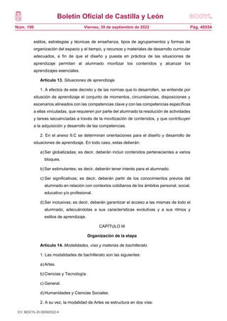 Boletín Oficial de Castilla y León
Núm. 190 Pág. 49554
Viernes, 30 de septiembre de 2022
estilos, estrategias y técnicas de enseñanza, tipos de agrupamientos y formas de
organización del espacio y el tiempo, y recursos y materiales de desarrollo curricular
adecuados, a fin de que el diseño y puesta en práctica de las situaciones de
aprendizaje permitan al alumnado movilizar los contenidos y alcanzar los
aprendizajes esenciales.
Artículo 13. Situaciones de aprendizaje.
1. A efectos de este decreto y de las normas que lo desarrollen, se entiende por
situación de aprendizaje el conjunto de momentos, circunstancias, disposiciones y
escenarios alineados con las competencias clave y con las competencias específicas
a ellas vinculadas, que requieren por parte del alumnado la resolución de actividades
y tareas secuenciadas a través de la movilización de contenidos, y que contribuyen
a la adquisición y desarrollo de las competencias.
2. En el anexo II.C se determinan orientaciones para el diseño y desarrollo de
situaciones de aprendizaje. En todo caso, estas deberán:
a)Ser globalizadas; es decir, deberán incluir contenidos pertenecientes a varios
bloques.
b)Ser estimulantes; es decir, deberán tener interés para el alumnado.
c) Ser significativas; es decir, deberán partir de los conocimientos previos del
alumnado en relación con contextos cotidianos de los ámbitos personal, social,
educativo y/o profesional.
d)Ser inclusivas; es decir, deberán garantizar el acceso a las mismas de todo el
alumnado, adecuándolas a sus características evolutivas y a sus ritmos y
estilos de aprendizaje.
CAPÍTULO III
Organización de la etapa
Artículo 14. Modalidades, vías y materias de bachillerato.
1. Las modalidades de bachillerato son las siguientes:
a)Artes.
b)Ciencias y Tecnología.
c) General.
d)Humanidades y Ciencias Sociales.
2. A su vez, la modalidad de Artes se estructura en dos vías:
CV: BOCYL-D-30092022-4
 