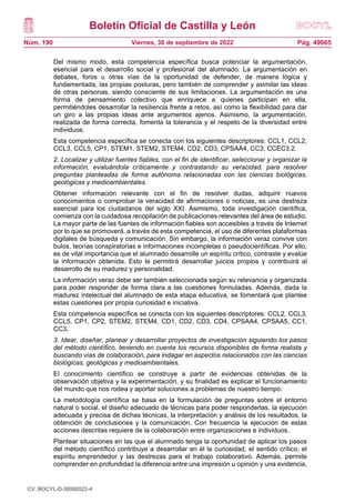 Boletín Oficial de Castilla y León
Núm. 190 Pág. 49665
Viernes, 30 de septiembre de 2022
Del mismo modo, esta competencia específica busca potenciar la argumentación,
esencial para el desarrollo social y profesional del alumnado. La argumentación en
debates, foros u otras vías da la oportunidad de defender, de manera lógica y
fundamentada, las propias posturas, pero también de comprender y asimilar las ideas
de otras personas, siendo consciente de sus limitaciones. La argumentación es una
forma de pensamiento colectivo que enriquece a quienes participan en ella,
permitiéndoles desarrollar la resiliencia frente a retos, así como la flexibilidad para dar
un giro a las propias ideas ante argumentos ajenos. Asimismo, la argumentación,
realizada de forma correcta, fomenta la tolerancia y el respeto de la diversidad entre
individuos.
Esta competencia específica se conecta con los siguientes descriptores: CCL1, CCL2,
CCL3, CCL5, CP1, STEM1, STEM2, STEM4, CD2, CD3, CPSAA4, CC3, CCEC3.2.
2. Localizar y utilizar fuentes fiables, con el fin de identificar, seleccionar y organizar la
información, evaluándola críticamente y contrastando su veracidad, para resolver
preguntas planteadas de forma autónoma relacionadas con las ciencias biológicas,
geológicas y medioambientales.
Obtener información relevante con el fin de resolver dudas, adquirir nuevos
conocimientos o comprobar la veracidad de afirmaciones o noticias, es una destreza
esencial para los ciudadanos del siglo XXI. Asimismo, toda investigación científica,
comienza con la cuidadosa recopilación de publicaciones relevantes del área de estudio.
La mayor parte de las fuentes de información fiables son accesibles a través de Internet
por lo que se promoverá, a través de esta competencia, el uso de diferentes plataformas
digitales de búsqueda y comunicación. Sin embargo, la información veraz convive con
bulos, teorías conspiratorias e informaciones incompletas o pseudocientíficas. Por ello,
es de vital importancia que el alumnado desarrolle un espíritu crítico, contraste y evalúe
la información obtenida. Esto le permitirá desarrollar juicios propios y contribuirá al
desarrollo de su madurez y personalidad.
La información veraz debe ser también seleccionada según su relevancia y organizada
para poder responder de forma clara a las cuestiones formuladas. Además, dada la
madurez intelectual del alumnado de esta etapa educativa, se fomentará que plantee
estas cuestiones por propia curiosidad e iniciativa.
Esta competencia específica se conecta con los siguientes descriptores: CCL2, CCL3,
CCL5, CP1, CP2, STEM2, STEM4, CD1, CD2, CD3, CD4, CPSAA4, CPSAA5, CC1,
CC3.
3. Idear, diseñar, planear y desarrollar proyectos de investigación siguiendo los pasos
del método científico, teniendo en cuenta los recursos disponibles de forma realista y
buscando vías de colaboración, para indagar en aspectos relacionados con las ciencias
biológicas, geológicas y medioambientales.
El conocimiento científico se construye a partir de evidencias obtenidas de la
observación objetiva y la experimentación, y su finalidad es explicar el funcionamiento
del mundo que nos rodea y aportar soluciones a problemas de nuestro tiempo.
La metodología científica se basa en la formulación de preguntas sobre el entorno
natural o social, el diseño adecuado de técnicas para poder responderlas, la ejecución
adecuada y precisa de dichas técnicas, la interpretación y análisis de los resultados, la
obtención de conclusiones y la comunicación. Con frecuencia la ejecución de estas
acciones descritas requiere de la colaboración entre organizaciones e individuos.
Plantear situaciones en las que el alumnado tenga la oportunidad de aplicar los pasos
del método científico contribuye a desarrollar en él la curiosidad, el sentido crítico, el
espíritu emprendedor y las destrezas para el trabajo colaborativo. Además, permite
comprender en profundidad la diferencia entre una impresión u opinión y una evidencia,
CV: BOCYL-D-30092022-4
 
