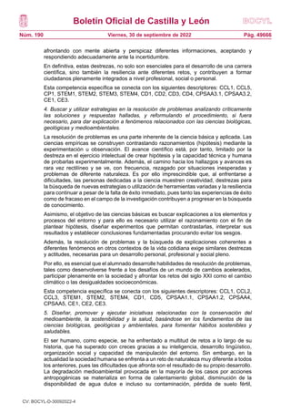 Boletín Oficial de Castilla y León
Núm. 190 Pág. 49666
Viernes, 30 de septiembre de 2022
afrontando con mente abierta y perspicaz diferentes informaciones, aceptando y
respondiendo adecuadamente ante la incertidumbre.
En definitiva, estas destrezas, no solo son esenciales para el desarrollo de una carrera
científica, sino también la resiliencia ante diferentes retos, y contribuyen a formar
ciudadanos plenamente integrados a nivel profesional, social o personal.
Esta competencia específica se conecta con los siguientes descriptores: CCL1, CCL5,
CP1, STEM1, STEM2, STEM3, STEM4, CD1, CD2, CD3, CD4, CPSAA3.1, CPSAA3.2,
CE1, CE3.
4. Buscar y utilizar estrategias en la resolución de problemas analizando críticamente
las soluciones y respuestas halladas, y reformulando el procedimiento, si fuera
necesario, para dar explicación a fenómenos relacionados con las ciencias biológicas,
geológicas y medioambientales.
La resolución de problemas es una parte inherente de la ciencia básica y aplicada. Las
ciencias empíricas se construyen contrastando razonamientos (hipótesis) mediante la
experimentación u observación. El avance científico está, por tanto, limitado por la
destreza en el ejercicio intelectual de crear hipótesis y la capacidad técnica y humana
de probarlas experimentalmente. Además, el camino hacia los hallazgos y avances es
rara vez rectilíneo y se ve, con frecuencia, rezagado por situaciones inesperadas y
problemas de diferente naturaleza. Es por ello imprescindible que, al enfrentarse a
dificultades, las personas dedicadas a la ciencia muestren creatividad, destrezas para
la búsqueda de nuevas estrategias o utilización de herramientas variadas y la resiliencia
para continuar a pesar de la falta de éxito inmediato, pues tanto las experiencias de éxito
como de fracaso en el campo de la investigación contribuyen a progresar en la búsqueda
de conocimiento.
Asimismo, el objetivo de las ciencias básicas es buscar explicaciones a los elementos y
procesos del entorno y para ello es necesario utilizar el razonamiento con el fin de
plantear hipótesis, diseñar experimentos que permitan contrastarlas, interpretar sus
resultados y establecer conclusiones fundamentadas procurando evitar los sesgos.
Además, la resolución de problemas y la búsqueda de explicaciones coherentes a
diferentes fenómenos en otros contextos de la vida cotidiana exige similares destrezas
y actitudes, necesarias para un desarrollo personal, profesional y social pleno.
Por ello, es esencial que el alumnado desarrolle habilidades de resolución de problemas,
tales como desenvolverse frente a los desafíos de un mundo de cambios acelerados,
participar plenamente en la sociedad y afrontar los retos del siglo XXI como el cambio
climático o las desigualdades socioeconómicas.
Esta competencia específica se conecta con los siguientes descriptores: CCL1, CCL2,
CCL3, STEM1, STEM2, STEM4, CD1, CD5, CPSAA1.1, CPSAA1.2, CPSAA4,
CPSAA5, CE1, CE2, CE3.
5. Diseñar, promover y ejecutar iniciativas relacionadas con la conservación del
medioambiente, la sostenibilidad y la salud, basándose en los fundamentos de las
ciencias biológicas, geológicas y ambientales, para fomentar hábitos sostenibles y
saludables.
El ser humano, como especie, se ha enfrentado a multitud de retos a lo largo de su
historia, que ha superado con creces gracias a su inteligencia, desarrollo lingüístico,
organización social y capacidad de manipulación del entorno. Sin embargo, en la
actualidad la sociedad humana se enfrenta a un reto de naturaleza muy diferente a todos
los anteriores, pues las dificultades que afronta son el resultado de su propio desarrollo.
La degradación medioambiental provocada en la mayoría de los casos por acciones
antropogénicas se materializa en forma de calentamiento global, disminución de la
disponibilidad de agua dulce e incluso su contaminación, pérdida de suelo fértil,
CV: BOCYL-D-30092022-4
 