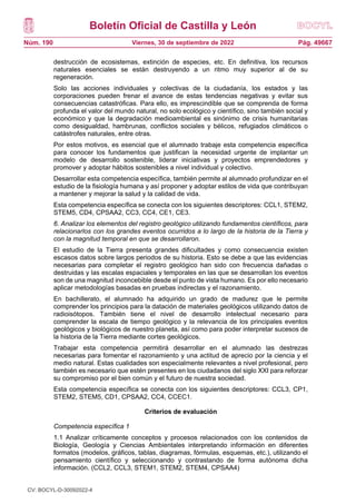 Boletín Oficial de Castilla y León
Núm. 190 Pág. 49667
Viernes, 30 de septiembre de 2022
destrucción de ecosistemas, extinción de especies, etc. En definitiva, los recursos
naturales esenciales se están destruyendo a un ritmo muy superior al de su
regeneración.
Solo las acciones individuales y colectivas de la ciudadanía, los estados y las
corporaciones pueden frenar el avance de estas tendencias negativas y evitar sus
consecuencias catastróficas. Para ello, es imprescindible que se comprenda de forma
profunda el valor del mundo natural, no solo ecológico y científico, sino también social y
económico y que la degradación medioambiental es sinónimo de crisis humanitarias
como desigualdad, hambrunas, conflictos sociales y bélicos, refugiados climáticos o
catástrofes naturales, entre otras.
Por estos motivos, es esencial que el alumnado trabaje esta competencia específica
para conocer los fundamentos que justifican la necesidad urgente de implantar un
modelo de desarrollo sostenible, liderar iniciativas y proyectos emprendedores y
promover y adoptar hábitos sostenibles a nivel individual y colectivo.
Desarrollar esta competencia específica, también permite al alumnado profundizar en el
estudio de la fisiología humana y así proponer y adoptar estilos de vida que contribuyan
a mantener y mejorar la salud y la calidad de vida.
Esta competencia específica se conecta con los siguientes descriptores: CCL1, STEM2,
STEM5, CD4, CPSAA2, CC3, CC4, CE1, CE3.
6. Analizar los elementos del registro geológico utilizando fundamentos científicos, para
relacionarlos con los grandes eventos ocurridos a lo largo de la historia de la Tierra y
con la magnitud temporal en que se desarrollaron.
El estudio de la Tierra presenta grandes dificultades y como consecuencia existen
escasos datos sobre largos periodos de su historia. Esto se debe a que las evidencias
necesarias para completar el registro geológico han sido con frecuencia dañadas o
destruidas y las escalas espaciales y temporales en las que se desarrollan los eventos
son de una magnitud inconcebible desde el punto de vista humano. Es por ello necesario
aplicar metodologías basadas en pruebas indirectas y el razonamiento.
En bachillerato, el alumnado ha adquirido un grado de madurez que le permite
comprender los principios para la datación de materiales geológicos utilizando datos de
radioisótopos. También tiene el nivel de desarrollo intelectual necesario para
comprender la escala de tiempo geológico y la relevancia de los principales eventos
geológicos y biológicos de nuestro planeta, así como para poder interpretar sucesos de
la historia de la Tierra mediante cortes geológicos.
Trabajar esta competencia permitirá desarrollar en el alumnado las destrezas
necesarias para fomentar el razonamiento y una actitud de aprecio por la ciencia y el
medio natural. Estas cualidades son especialmente relevantes a nivel profesional, pero
también es necesario que estén presentes en los ciudadanos del siglo XXI para reforzar
su compromiso por el bien común y el futuro de nuestra sociedad.
Esta competencia específica se conecta con los siguientes descriptores: CCL3, CP1,
STEM2, STEM5, CD1, CPSAA2, CC4, CCEC1.
Criterios de evaluación
Competencia específica 1
1.1 Analizar críticamente conceptos y procesos relacionados con los contenidos de
Biología, Geología y Ciencias Ambientales interpretando información en diferentes
formatos (modelos, gráficos, tablas, diagramas, fórmulas, esquemas, etc.), utilizando el
pensamiento científico y seleccionando y contrastando de forma autónoma dicha
información. (CCL2, CCL3, STEM1, STEM2, STEM4, CPSAA4)
CV: BOCYL-D-30092022-4
 