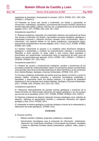 Boletín Oficial de Castilla y León
Núm. 190 Pág. 49669
Viernes, 30 de septiembre de 2022
respetando la diversidad y favoreciendo la inclusión. (CCL5, STEM3, CD1, CD3, CD4,
CPSAA3.1, CPSAA3.2)
3.6 Presentar de forma oral, escrita y multimodal, con fluidez y rigurosidad, la
introducción, metodología, resultados y conclusiones del proyecto científico utilizando el
formato adecuado (tablas, gráficos, informes, etc.) y destacando el uso de herramientas
digitales. (CCL1, CP1, STEM4, CD2, CD3, CE1, CE3)
Competencia específica 4
4.1 Resolver problemas, responder con creatividad y eficacia o dar explicación de forma
oral, escrita y multimodal, con fluidez y rigurosidad a procesos biológicos, geológicos o
ambientales buscando y utilizando recursos variados como conocimientos, datos e
información, con especial énfasis en los textos académicos, razonamiento lógico,
pensamiento computacional o recursos digitales. (CCL1, CCL2, CCL3, STEM1, STEM2,
STEM4, CD1, CD5)
4.2 Analizar críticamente la solución a un problema sobre fenómenos biológicos,
geológicos o ambientales y modificar los procedimientos utilizados o conclusiones
obtenidas si dicha solución no fuese viable o ante nuevos datos aportados o
encontrados con posterioridad, considerando tanto la experiencia de éxito como de
fracaso una oportunidad para aprender. (CCL3, STEM1, CD1, CPSAA1.1, CPSAA1.2,
CPSAA4, CPSAA5, CE1, CE2, CE3)
Competencia específica 5
5.1 Analizar las causas y consecuencias ecológicas, sociales y económicas de los
principales problemas medioambientales desde una perspectiva global concibiéndolos
como grandes retos de la humanidad basándose en datos científicos y en los contenidos
de la materia Biología, Geología y Ciencias Ambientales. (STEM2, CC4, CE1)
5.2 Conocer problemas ambientales de ámbito local que afectan al entorno y poner en
práctica hábitos, iniciativas, proyectos y soluciones tecnológicas sostenibles y
saludables, y argumentar sobre sus efectos positivos y la urgencia de adoptarlos
basándose en los contenidos de la materia Biología, Geología y Ciencias Ambientales.
(CCL1, STEM5, CD4, CPSAA2, CC3, CC4, CE1, CE3)
Competencia específica 6
6.1 Relacionar adecuadamente los grandes eventos geológicos y evolutivos de la
historia terrestre con determinados elementos del registro geológico y con los sucesos
que ocurren en la actualidad. (CCL3, CP1, STEM2, STEM5, CPSAA2, CC4, CCEC1)
6.2 Resolver problemas de datación aplicando diversas estrategias como métodos de
datación, utilizando el pensamiento científico y analizando elementos del registro
geológico y fósil. (CCL3, STEM2, CD1)
6.3 Interpretar la historia geológica y evolución biológica a través de la interpretación y
elaboración de cortes geológicos. (STEM2, CC4)
Contenidos
A. Proyecto científico
- Método científico: hipótesis, preguntas, problemas y conjeturas.
- Herramientas tecnológicas para la búsqueda de información, colaboración,
interacción con instituciones científicas y comunicación de procesos, resultados
o ideas en diferentes formatos (textos, presentación, gráficos, vídeo, póster o
informe).
CV: BOCYL-D-30092022-4
 