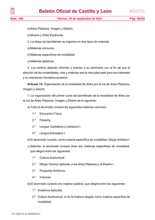 Boletín Oficial de Castilla y León
Núm. 190 Pág. 49555
Viernes, 30 de septiembre de 2022
a)Artes Plásticas, Imagen y Diseño.
b)Música y Artes Escénicas.
3. La etapa de bachillerato se organiza en tres tipos de materias:
a)Materias comunes.
b)Materias específicas de modalidad.
c) Materias optativas.
4. Los centros deberán informar y orientar a su alumnado con el fin de que la
elección de las modalidades, vías y materias sea la más adecuada para sus intereses
y su orientación formativa posterior.
Artículo 15. Organización de la modalidad de Artes por la vía de Artes Plásticas,
Imagen y Diseño.
1. La organización del primer curso de bachillerato de la modalidad de Artes por
la vía de Artes Plásticas, Imagen y Diseño es la siguiente:
a)Todo el alumnado cursará las siguientes materias comunes:
1.º Educación Física.
2.º Filosofía.
3.º Lengua Castellana y Literatura I.
4.º Lengua Extranjera I.
b)El alumnado cursará, como materia específica de modalidad, Dibujo Artístico I.
c) Además, el alumnado cursará otras dos materias específicas de modalidad,
que elegirá entre las siguientes:
1.º Cultura Audiovisual.
2.º Dibujo Técnico Aplicado a las Artes Plásticas y al Diseño I.
3.º Proyectos Artísticos.
4.º Volumen.
d)El alumnado cursará una materia optativa, que elegirá entre las siguientes:
1.º Anatomía Aplicada.
2.º Cultura Audiovisual, si no la hubiera elegido como materia específica de
modalidad.
CV: BOCYL-D-30092022-4
 