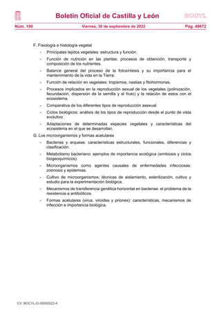 Boletín Oficial de Castilla y León
Núm. 190 Pág. 49672
Viernes, 30 de septiembre de 2022
F. Fisiología e histología vegetal
- Principales tejidos vegetales: estructura y función.
- Función de nutrición en las plantas: procesos de obtención, transporte y
composición de los nutrientes.
- Balance general del proceso de la fotosíntesis y su importancia para el
mantenimiento de la vida en la Tierra.
- Función de relación en vegetales: tropismos, nastias y fitohormonas.
- Procesos implicados en la reproducción sexual de los vegetales (polinización,
fecundación, dispersión de la semilla y el fruto) y la relación de estos con el
ecosistema.
- Comparativa de los diferentes tipos de reproducción asexual.
- Ciclos biológicos: análisis de los tipos de reproducción desde el punto de vista
evolutivo
- Adaptaciones de determinadas especies vegetales y características del
ecosistema en el que se desarrollan.
G. Los microorganismos y formas acelulares
- Bacterias y arqueas: características estructurales, funcionales, diferencias y
clasificación.
- Metabolismo bacteriano: ejemplos de importancia ecológica (simbiosis y ciclos
biogeoquímicos).
- Microorganismos como agentes causales de enfermedades infecciosas:
zoonosis y epidemias.
- Cultivo de microorganismos: técnicas de aislamiento, esterilización, cultivo y
estudio para la experimentación biológica.
- Mecanismos de transferencia genética horizontal en bacterias: el problema de la
resistencia a antibióticos.
- Formas acelulares (virus, viroides y priones): características, mecanismos de
infección e importancia biológica.
CV: BOCYL-D-30092022-4
 