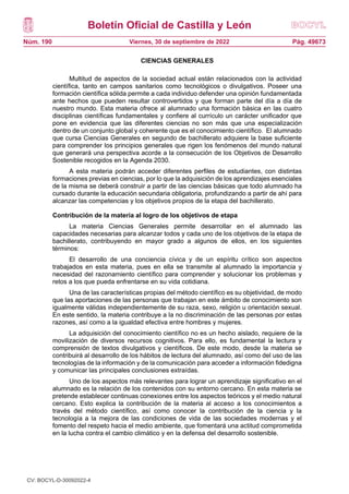 Boletín Oficial de Castilla y León
Núm. 190 Pág. 49673
Viernes, 30 de septiembre de 2022
CIENCIAS GENERALES
Multitud de aspectos de la sociedad actual están relacionados con la actividad
científica, tanto en campos sanitarios como tecnológicos o divulgativos. Poseer una
formación científica sólida permite a cada individuo defender una opinión fundamentada
ante hechos que pueden resultar controvertidos y que forman parte del día a día de
nuestro mundo. Esta materia ofrece al alumnado una formación básica en las cuatro
disciplinas científicas fundamentales y confiere al currículo un carácter unificador que
pone en evidencia que las diferentes ciencias no son más que una especialización
dentro de un conjunto global y coherente que es el conocimiento científico. El alumnado
que cursa Ciencias Generales en segundo de bachillerato adquiere la base suficiente
para comprender los principios generales que rigen los fenómenos del mundo natural
que generará una perspectiva acorde a la consecución de los Objetivos de Desarrollo
Sostenible recogidos en la Agenda 2030.
A esta materia podrán acceder diferentes perfiles de estudiantes, con distintas
formaciones previas en ciencias, por lo que la adquisición de los aprendizajes esenciales
de la misma se deberá construir a partir de las ciencias básicas que todo alumnado ha
cursado durante la educación secundaria obligatoria, profundizando a partir de ahí para
alcanzar las competencias y los objetivos propios de la etapa del bachillerato.
Contribución de la materia al logro de los objetivos de etapa
La materia Ciencias Generales permite desarrollar en el alumnado las
capacidades necesarias para alcanzar todos y cada uno de los objetivos de la etapa de
bachillerato, contribuyendo en mayor grado a algunos de ellos, en los siguientes
términos:
El desarrollo de una conciencia cívica y de un espíritu crítico son aspectos
trabajados en esta materia, pues en ella se transmite al alumnado la importancia y
necesidad del razonamiento científico para comprender y solucionar los problemas y
retos a los que pueda enfrentarse en su vida cotidiana.
Una de las características propias del método científico es su objetividad, de modo
que las aportaciones de las personas que trabajan en este ámbito de conocimiento son
igualmente válidas independientemente de su raza, sexo, religión u orientación sexual.
En este sentido, la materia contribuye a la no discriminación de las personas por estas
razones, así como a la igualdad efectiva entre hombres y mujeres.
La adquisición del conocimiento científico no es un hecho aislado, requiere de la
movilización de diversos recursos cognitivos. Para ello, es fundamental la lectura y
comprensión de textos divulgativos y científicos. De este modo, desde la materia se
contribuirá al desarrollo de los hábitos de lectura del alumnado, así como del uso de las
tecnologías de la información y de la comunicación para acceder a información fidedigna
y comunicar las principales conclusiones extraídas.
Uno de los aspectos más relevantes para lograr un aprendizaje significativo en el
alumnado es la relación de los contenidos con su entorno cercano. En esta materia se
pretende establecer continuas conexiones entre los aspectos teóricos y el medio natural
cercano. Esto explica la contribución de la materia al acceso a los conocimientos a
través del método científico, así como conocer la contribución de la ciencia y la
tecnología a la mejora de las condiciones de vida de las sociedades modernas y el
fomento del respeto hacia el medio ambiente, que fomentará una actitud comprometida
en la lucha contra el cambio climático y en la defensa del desarrollo sostenible.
CV: BOCYL-D-30092022-4
 