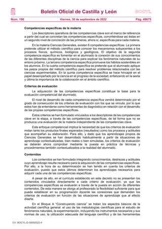Boletín Oficial de Castilla y León
Núm. 190 Pág. 49675
Viernes, 30 de septiembre de 2022
Competencias específicas de la materia
Los descriptores operativos de las competencias clave son el marco de referencia
a partir del cual se concretan las competencias específicas, convirtiéndose así éstas en
un segundo nivel de concreción de las primeras, ahora sí, específicas para cada materia.
En la materia Ciencias Generales, existen 6 competencias específicas. La primera
pretende utilizar el método científico para conocer los mecanismos subyacentes a los
procesos físicos, químicos, biológicos y geológicos. El objetivo de la segunda
competencia específica es fomentar en el alumnado la conexión de sus conocimientos
de las diferentes disciplinas de la ciencia para explicar los fenómenos naturales de su
entono próximo. La tercera competencia específica promueve los hábitos sostenibles en
los alumnos. En la cuarta competencia específica se pretende que el alumnado aplique
los pasos propios del método científico para resolver problemas relacionados con las
ciencias experimentales. En la quinta competencia específica se hace hincapié en el
papel desempeñado por la ciencia en el progreso de la sociedad, enfatizando en la sexta
y última la importancia de la colaboración en el ámbito científico.
Criterios de evaluación
La adquisición de las competencias específicas constituye la base para la
evaluación competencial del alumnado.
El nivel de desarrollo de cada competencia específica vendrá determinado por el
grado de consecución de los criterios de evaluación con los que se vincula, por lo que
estos han de entenderse como herramientas de diagnóstico en relación con el desarrollo
de las propias competencias específicas.
Estos criterios se han formulado vinculados a los descriptores de las competencias
clave en la etapa, a través de las competencias específicas, de tal forma que no se
produzca una evaluación de la materia independiente de las competencias clave.
Este enfoque competencial implica la necesidad de que los criterios de evaluación
midan tanto los productos finales esperados (resultados) como los procesos y actitudes
que acompañan su elaboración. Para ello, y dado que los aprendizajes propios de
Ciencias Generales se han desarrollado habitualmente a partir de situaciones de
aprendizaje contextualizadas, bien reales o bien simuladas, los criterios de evaluación
se deberán ahora comprobar mediante la puesta en práctica de técnicas y
procedimientos también contextualizados a la realidad del alumnado.
Contenidos
Los contenidos se han formulado integrando conocimientos, destrezas y actitudes
cuyo aprendizaje resulta necesario para la adquisición de las competencias específicas.
Por ello, a la hora de su determinación se han tenido en cuenta los criterios de
evaluación, puesto que estos últimos determinan los aprendizajes necesarios para
adquirir cada una de las competencias específicas.
A pesar de ello, en el currículo establecido en este decreto no se presentan los
contenidos vinculados directamente a cada criterio de evaluación, ya que las
competencias específicas se evaluarán a través de la puesta en acción de diferentes
contenidos. De esta manera se otorga al profesorado la flexibilidad suficiente para que
pueda establecer en su programación docente las conexiones que demanden los
criterios de evaluación en función de las situaciones de aprendizaje que al efecto
diseñe.
En el Bloque A “Construyendo ciencia” se tratan los aspectos básicos de la
actividad científica general: el uso de las metodologías científicas para el estudio de
fenómenos naturales, la experimentación, incluyendo los instrumentos necesarios y sus
normas de uso, la utilización adecuada del lenguaje científico y de las herramientas
CV: BOCYL-D-30092022-4
 