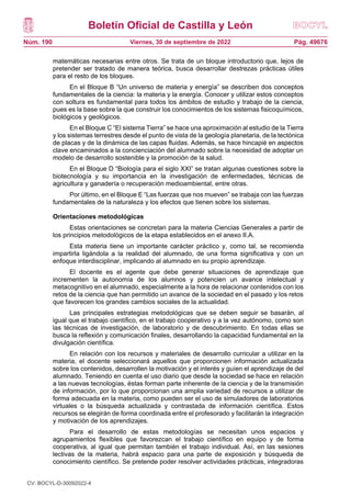 Boletín Oficial de Castilla y León
Núm. 190 Pág. 49676
Viernes, 30 de septiembre de 2022
matemáticas necesarias entre otros. Se trata de un bloque introductorio que, lejos de
pretender ser tratado de manera teórica, busca desarrollar destrezas prácticas útiles
para el resto de los bloques.
En el Bloque B “Un universo de materia y energía” se describen dos conceptos
fundamentales de la ciencia: la materia y la energía. Conocer y utilizar estos conceptos
con soltura es fundamental para todos los ámbitos de estudio y trabajo de la ciencia,
pues es la base sobre la que construir los conocimientos de los sistemas fisicoquímicos,
biológicos y geológicos.
En el Bloque C “El sistema Tierra” se hace una aproximación al estudio de la Tierra
y los sistemas terrestres desde el punto de vista de la geología planetaria, de la tectónica
de placas y de la dinámica de las capas fluidas. Además, se hace hincapié en aspectos
clave encaminados a la concienciación del alumnado sobre la necesidad de adoptar un
modelo de desarrollo sostenible y la promoción de la salud.
En el Bloque D “Biología para el siglo XXI” se tratan algunas cuestiones sobre la
biotecnología y su importancia en la investigación de enfermedades, técnicas de
agricultura y ganadería o recuperación medioambiental, entre otras.
Por último, en el Bloque E “Las fuerzas que nos mueven” se trabaja con las fuerzas
fundamentales de la naturaleza y los efectos que tienen sobre los sistemas.
Orientaciones metodológicas
Estas orientaciones se concretan para la materia Ciencias Generales a partir de
los principios metodológicos de la etapa establecidos en el anexo II.A.
Esta materia tiene un importante carácter práctico y, como tal, se recomienda
impartirla ligándola a la realidad del alumnado, de una forma significativa y con un
enfoque interdisciplinar, implicando al alumnado en su propio aprendizaje.
El docente es el agente que debe generar situaciones de aprendizaje que
incrementen la autonomía de los alumnos y potencien un avance intelectual y
metacognitivo en el alumnado, especialmente a la hora de relacionar contenidos con los
retos de la ciencia que han permitido un avance de la sociedad en el pasado y los retos
que favorecen los grandes cambios sociales de la actualidad.
Las principales estrategias metodológicas que se deben seguir se basarán, al
igual que el trabajo científico, en el trabajo cooperativo y a la vez autónomo, como son
las técnicas de investigación, de laboratorio y de descubrimiento. En todas ellas se
busca la reflexión y comunicación finales, desarrollando la capacidad fundamental en la
divulgación científica.
En relación con los recursos y materiales de desarrollo curricular a utilizar en la
materia, el docente seleccionará aquellos que proporcionen información actualizada
sobre los contenidos, desarrollen la motivación y el interés y guíen el aprendizaje de del
alumnado. Teniendo en cuenta el uso diario que desde la sociedad se hace en relación
a las nuevas tecnologías, éstas forman parte inherente de la ciencia y de la transmisión
de información, por lo que proporcionan una amplia variedad de recursos a utilizar de
forma adecuada en la materia, como pueden ser el uso de simuladores de laboratorios
virtuales o la búsqueda actualizada y contrastada de información científica. Estos
recursos se elegirán de forma coordinada entre el profesorado y facilitarán la integración
y motivación de los aprendizajes.
Para el desarrollo de estas metodologías se necesitan unos espacios y
agrupamientos flexibles que favorezcan el trabajo científico en equipo y de forma
cooperativa, al igual que permitan también el trabajo individual. Así, en las sesiones
lectivas de la materia, habrá espacio para una parte de exposición y búsqueda de
conocimiento científico. Se pretende poder resolver actividades prácticas, integradoras
CV: BOCYL-D-30092022-4
 