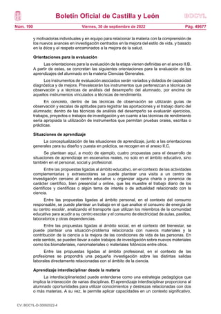 Boletín Oficial de Castilla y León
Núm. 190 Pág. 49677
Viernes, 30 de septiembre de 2022
y motivadoras individuales y en equipo para relacionar la materia con la comprensión de
los nuevos avances en investigación centrados en la mejora del estilo de vida, y basado
en la ética y el respeto encaminados a la mejora de la salud.
Orientaciones para la evaluación
Las orientaciones para la evaluación de la etapa vienen definidas en el anexo II.B.
A partir de estas, se concretan las siguientes orientaciones para la evaluación de los
aprendizajes del alumnado en la materia Ciencias Generales.
Los instrumentos de evaluación asociados serán variados y dotados de capacidad
diagnóstica y de mejora. Prevalecerán los instrumentos que pertenezcan a técnicas de
observación y a técnicas de análisis del desempeño del alumnado, por encima de
aquellos instrumentos vinculados a técnicas de rendimiento.
En concreto, dentro de las técnicas de observación se utilizarán guías de
observación y escalas de aptitudes para registrar las aportaciones y el trabajo diario del
alumnado; dentro de las técnicas de análisis del desempeño se evaluarán ejercicios,
trabajos, proyectos o trabajos de investigación y en cuanto a las técnicas de rendimiento
sería apropiada la utilización de instrumentos que permitan pruebas orales, escritas o
prácticas.
Situaciones de aprendizaje
La conceptualización de las situaciones de aprendizaje, junto a las orientaciones
generales para su diseño y puesta en práctica, se recogen en el anexo II.C.
Se plantean aquí, a modo de ejemplo, cuatro propuestas para el desarrollo de
situaciones de aprendizaje en escenarios reales, no solo en el ámbito educativo, sino
también en el personal, social y profesional.
Entre las propuestas ligadas al ámbito educativo, en el contexto de las actividades
complementarias y extraescolares se puede plantear una visita a un centro de
investigación cercano al centro educativo u organizar alguna charla o ponencia de
carácter científico, bien presencial u online, que les muestre el trabajo diario de los
científicos y científicas o algún tema de interés o de actualidad relacionado con la
ciencia.
Entre las propuestas ligadas al ámbito personal, en el contexto del consumo
responsable, se puede plantear un trabajo en el que analice el consumo de energía de
su centro escolar, analizando el transporte que utilizan los miembros de la comunidad
educativa para acudir a su centro escolar y el consumo de electricidad de aulas, pasillos,
laboratorios y otras dependencias.
Entre las propuestas ligadas al ámbito social, en el contexto del bienestar, se
puede plantear una situación-problema relacionada con nuevos materiales y la
contribución de la ciencia a la mejora de las condiciones de vida de las personas. En
este sentido, se pueden llevar a cabo trabajos de investigación sobre nuevos materiales
como los biomateriales, nanomateriales o materiales fotónicos entre otros.
Entre las propuestas ligadas al ámbito profesional, en el contexto de las
profesiones se propondrá una pequeña investigación sobre las distintas salidas
laborales directamente relacionadas con el ámbito de la ciencia.
Aprendizaje interdisciplinar desde la materia
La interdisciplinariedad puede entenderse como una estrategia pedagógica que
implica la interacción de varias disciplinas. El aprendizaje interdisciplinar proporciona al
alumnado oportunidades para utilizar conocimientos y destrezas relacionadas con dos
o más materias. A su vez, le permite aplicar capacidades en un contexto significativo,
CV: BOCYL-D-30092022-4
 