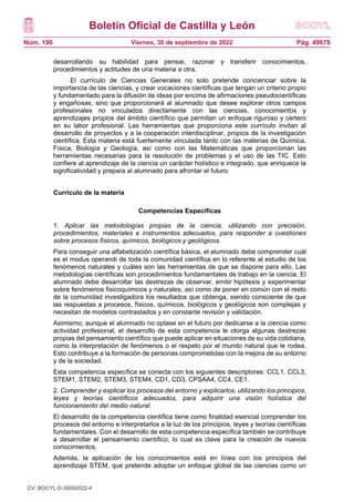 Boletín Oficial de Castilla y León
Núm. 190 Pág. 49678
Viernes, 30 de septiembre de 2022
desarrollando su habilidad para pensar, razonar y transferir conocimientos,
procedimientos y actitudes de una materia a otra.
El currículo de Ciencias Generales no solo pretende concienciar sobre la
importancia de las ciencias, y crear vocaciones científicas que tengan un criterio propio
y fundamentado para la difusión de ideas por encima de afirmaciones pseudocientíficas
y engañosas, sino que proporcionará al alumnado que desee explorar otros campos
profesionales no vinculados directamente con las ciencias, conocimientos y
aprendizajes propios del ámbito científico que permitan un enfoque riguroso y certero
en su labor profesional. Las herramientas que proporciona este currículo invitan al
desarrollo de proyectos y a la cooperación interdisciplinar, propios de la investigación
científica. Esta materia está fuertemente vinculada tanto con las materias de Química,
Física, Biología y Geología, así como con las Matemáticas que proporcionan las
herramientas necesarias para la resolución de problemas y el uso de las TIC. Esto
confiere al aprendizaje de la ciencia un carácter holístico e integrado, que enriquece la
significatividad y prepara al alumnado para afrontar el futuro.
Currículo de la materia
Competencias Específicas
1. Aplicar las metodologías propias de la ciencia, utilizando con precisión,
procedimientos, materiales e instrumentos adecuados, para responder a cuestiones
sobre procesos físicos, químicos, biológicos y geológicos.
Para conseguir una alfabetización científica básica, el alumnado debe comprender cuál
es el modus operandi de toda la comunidad científica en lo referente al estudio de los
fenómenos naturales y cuáles son las herramientas de que se dispone para ello. Las
metodologías científicas son procedimientos fundamentales de trabajo en la ciencia. El
alumnado debe desarrollar las destrezas de observar, emitir hipótesis y experimentar
sobre fenómenos fisicoquímicos y naturales, así como de poner en común con el resto
de la comunidad investigadora los resultados que obtenga, siendo consciente de que
las respuestas a procesos, físicos, químicos, biológicos y geológicos son complejas y
necesitan de modelos contrastados y en constante revisión y validación.
Asimismo, aunque el alumnado no optase en el futuro por dedicarse a la ciencia como
actividad profesional, el desarrollo de esta competencia le otorga algunas destrezas
propias del pensamiento científico que puede aplicar en situaciones de su vida cotidiana,
como la interpretación de fenómenos o el respeto por el mundo natural que le rodea.
Esto contribuye a la formación de personas comprometidas con la mejora de su entorno
y de la sociedad.
Esta competencia específica se conecta con los siguientes descriptores: CCL1, CCL3,
STEM1, STEM2, STEM3, STEM4, CD1, CD3, CPSAA4, CC4, CE1.
2. Comprender y explicar los procesos del entorno y explicarlos, utilizando los principios,
leyes y teorías científicos adecuados, para adquirir una visión holística del
funcionamiento del medio natural.
El desarrollo de la competencia científica tiene como finalidad esencial comprender los
procesos del entorno e interpretarlos a la luz de los principios, leyes y teorías científicas
fundamentales. Con el desarrollo de esta competencia específica también se contribuye
a desarrollar el pensamiento científico, lo cual es clave para la creación de nuevos
conocimientos.
Además, la aplicación de los conocimientos está en línea con los principios del
aprendizaje STEM, que pretende adoptar un enfoque global de las ciencias como un
CV: BOCYL-D-30092022-4
 