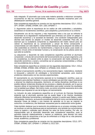 Boletín Oficial de Castilla y León
Núm. 190 Pág. 49679
Viernes, 30 de septiembre de 2022
todo integrado. El alumnado que cursa esta materia aprende a relacionar conceptos,
encontrando en ella los conocimientos, destrezas y actitudes necesarios para una
alfabetización científica general.
Esta competencia específica se conecta con los siguientes descriptores: CCL1, CCL2,
CP1, STEM1, STEM2, STEM4, CD1, CD3, CPSAA1.1.
3. Argumentar sobre la importancia de los estilos de vida sostenibles y saludables,
basándose en fundamentos científicos, para adoptarlos y promoverlos en su entorno.
Actualmente uno de los mayores y más importantes retos a los que se enfrenta la
humanidad es la degradación medioambiental que amenaza con poner en peligro el
desarrollo económico y la sociedad de bienestar. Una condición indispensable para
abordar este desafío es adoptar un modelo de desarrollo sostenible. Para ello, es
esencial que la ciudadanía comprenda su dependencia del medio natural para así
valorar la importancia de su conservación y actuar de forma consecuente y
comprometida con este objetivo. Cabe también destacar que la adopción de estilos de
vida sostenibles es sinónimo de mantenimiento y mejora de la salud, pues existe un
estrecho vínculo entre el bienestar humano y la conservación de los pilares sobre los
que este se sustenta.
La adquisición y desarrollo de esta competencia específica permitirá al alumnado
comprender, a través del conocimiento del funcionamiento de su propio organismo y de
los ecosistemas, la relación entre la salud, la conservación del medio ambiente y el
desarrollo económico y social y convertirse así en personas comprometidas y críticas
con los problemas de su tiempo.
Esta competencia específica se conecta con los siguientes descriptores: CCL1, CCL2,
STEM2, STEM4, STEM5, CD2, CPSAA1.2, CPSAA2, CC4, CCEC1.
4. Aplicar el pensamiento científico y los razonamientos lógico- matemáticos, mediante
la búsqueda y selección de estrategias y herramientas apropiadas, para resolver
problemas relacionados con las ciencias experimentales.
El razonamiento es una herramienta esencial en la investigación científica, pues es
necesario para plantear hipótesis o nuevas estrategias que permitan seguir avanzando
y alcanzar los objetivos propuestos. Asimismo, en ciertas disciplinas científicas no es
posible obtener evidencias directas de los procesos u objetos de estudio, por lo que se
requiere utilizar el razonamiento lógico-matemático para poder conectar los resultados
con la realidad que reflejan. Del mismo modo, es común encontrar escenarios de la vida
cotidiana que requieren el uso de la lógica y el razonamiento.
La inclusión de esta competencia específica en el currículo de Ciencias Generales
pretende que el alumnado aprenda que se puede llegar a los mismos resultados
utilizando diferentes herramientas y estrategias, siempre y cuando sean fiables y estén
contrastadas. Asimismo, se busca la consideración del error como una herramienta para
descartar líneas de trabajo y una manera de aprender en la que se mejoran la
autocrítica, la resiliencia y las destrezas necesarias para la colaboración entre iguales.
Cabe también destacar que la resolución de problemas es un proceso complejo donde
se movilizan no solo las destrezas para el razonamiento, sino también los conocimientos
sobre la materia y actitudes para afrontar los retos de forma positiva. Por ello, es
imprescindible que el alumnado desarrolle esta competencia específica, pues le
permitirá madurar intelectualmente y mejorar su resiliencia, para abordar con éxito
diferentes tipos de situaciones a las que se enfrentará a lo largo de su vida personal,
social, académica y profesional.
Esta competencia específica se conecta con los siguientes descriptores: CCL3, CP1,
STEM1, STEM2, CD1, CPSAA1.1, CPSAA1.2, CC3, CE1.
CV: BOCYL-D-30092022-4
 