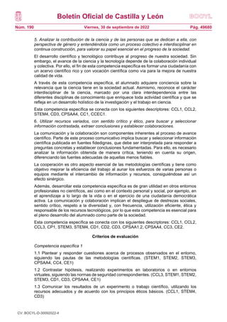 Boletín Oficial de Castilla y León
Núm. 190 Pág. 49680
Viernes, 30 de septiembre de 2022
5. Analizar la contribución de la ciencia y de las personas que se dedican a ella, con
perspectiva de género y entendiéndola como un proceso colectivo e interdisciplinar en
continua construcción, para valorar su papel esencial en el progreso de la sociedad.
El desarrollo científico y tecnológico contribuye al progreso de nuestra sociedad. Sin
embargo, el avance de la ciencia y la tecnología depende de la colaboración individual
y colectiva. Por ello, el fin de esta competencia específica es formar una ciudadanía con
un acervo científico rico y con vocación científica como vía para la mejora de nuestra
calidad de vida.
A través de esta competencia específica, el alumnado adquiere conciencia sobre la
relevancia que la ciencia tiene en la sociedad actual. Asimismo, reconoce el carácter
interdisciplinar de la ciencia, marcado por una clara interdependencia entre las
diferentes disciplinas de conocimiento que enriquece toda actividad científica y que se
refleja en un desarrollo holístico de la investigación y el trabajo en ciencia.
Esta competencia específica se conecta con los siguientes descriptores: CCL1, CCL2,
STEM4, CD3, CPSAA4, CC1, CCEC1.
6. Utilizar recursos variados, con sentido crítico y ético, para buscar y seleccionar
información contrastada, extraer conclusiones y establecer colaboraciones.
La comunicación y la colaboración son componentes inherentes al proceso de avance
científico. Parte de este proceso comunicativo implica buscar y seleccionar información
científica publicada en fuentes fidedignas, que debe ser interpretada para responder a
preguntas concretas y establecer conclusiones fundamentadas. Para ello, es necesario
analizar la información obtenida de manera crítica, teniendo en cuenta su origen,
diferenciando las fuentes adecuadas de aquellas menos fiables.
La cooperación es otro aspecto esencial de las metodologías científicas y tiene como
objetivo mejorar la eficiencia del trabajo al aunar los esfuerzos de varias personas o
equipos mediante el intercambio de información y recursos, consiguiéndose así un
efecto sinérgico.
Además, desarrollar esta competencia específica es de gran utilidad en otros entornos
profesionales no científicos, así como en el contexto personal y social, por ejemplo, en
el aprendizaje a lo largo de la vida o en el ejercicio de una ciudadanía democrática
activa. La comunicación y colaboración implican el despliegue de destrezas sociales,
sentido crítico, respeto a la diversidad y, con frecuencia, utilización eficiente, ética y
responsable de los recursos tecnológicos, por lo que esta competencia es esencial para
el pleno desarrollo del alumnado como parte de la sociedad.
Esta competencia específica se conecta con los siguientes descriptores: CCL1, CCL2,
CCL3, CP1, STEM3, STEM4, CD1, CD2, CD3, CPSAA1.2, CPSAA4, CC3, CE2.
Criterios de evaluación
Competencia específica 1
1.1 Plantear y responder cuestiones acerca de procesos observados en el entorno,
siguiendo las pautas de las metodologías científicas. (STEM1, STEM2, STEM3,
CPSAA4, CC4, CE1)
1.2 Contrastar hipótesis, realizando experimentos en laboratorios o en entornos
virtuales, siguiendo las normas de seguridad correspondientes. (CCL3, STEM1, STEM2,
STEM3, CD1, CD3, CPSAA4, CE1)
1.3 Comunicar los resultados de un experimento o trabajo científico, utilizando los
recursos adecuados y de acuerdo con los principios éticos básicos. (CCL1, STEM4,
CD3)
CV: BOCYL-D-30092022-4
 