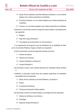 Boletín Oficial de Castilla y León
Núm. 190 Pág. 49556
Viernes, 30 de septiembre de 2022
3.º Dibujo Técnico Aplicado a las Artes Plásticas y al Diseño I, si no la hubiera
elegido como materia específica de modalidad.
4.º Proyectos Artísticos, si no la hubiera elegido como materia específica de
modalidad.
5.º Volumen, si no la hubiera elegido como materia específica de modalidad.
e)Asimismo, el alumnado cursará una segunda materia optativa, que elegirá entre
las siguientes:
1.º Religión.
2.º Segunda Lengua Extranjera I.
3.º Tecnologías de la Información y la Comunicación I.
2. La organización del segundo curso de bachillerato de la modalidad de Artes
por la vía de Artes Plásticas, Imagen y Diseño es la siguiente:
a)Todo el alumnado cursará las siguientes materias comunes:
1.º Historia de España.
2.º Historia de la Filosofía.
3.º Lengua Castellana y Literatura II.
4.º Lengua Extranjera II.
b)El alumnado cursará, como materia específica de modalidad, Dibujo Artístico
II.
c) Además, el alumnado cursará otras dos materias específicas de modalidad,
que elegirá entre las siguientes:
1.º Dibujo Técnico Aplicado a las Artes Plásticas y al Diseño II.
2.º Diseño.
3.º Fundamentos Artísticos.
4.º Técnicas de Expresión Gráfico-plástica.
d)El alumnado cursará una materia optativa, que elegirá entre las siguientes:
1.º Historia de la Música y de la Danza.
2.º Psicología.
3.º Segunda Lengua Extranjera II.
CV: BOCYL-D-30092022-4
 