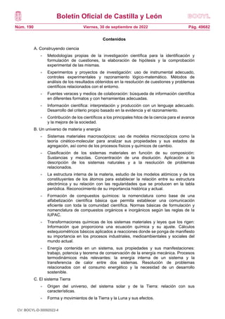 Boletín Oficial de Castilla y León
Núm. 190 Pág. 49682
Viernes, 30 de septiembre de 2022
Contenidos
A. Construyendo ciencia
- Metodologías propias de la investigación científica para la identificación y
formulación de cuestiones, la elaboración de hipótesis y la comprobación
experimental de las mismas.
- Experimentos y proyectos de investigación: uso de instrumental adecuado,
controles experimentales y razonamiento lógico-matemático. Métodos de
análisis de los resultados obtenidos en la resolución de cuestiones y problemas
científicos relacionados con el entorno.
- Fuentes veraces y medios de colaboración: búsqueda de información científica
en diferentes formatos y con herramientas adecuadas.
- Información científica: interpretación y producción con un lenguaje adecuado.
Desarrollo del criterio propio basado en la evidencia y el razonamiento.
- Contribución de los científicos a los principales hitos de la ciencia para el avance
y la mejora de la sociedad.
B. Un universo de materia y energía
- Sistemas materiales macroscópicos: uso de modelos microscópicos como la
teoría cinético-molecular para analizar sus propiedades y sus estados de
agregación, así como de los procesos físicos y químicos de cambio.
- Clasificación de los sistemas materiales en función de su composición:
Sustancias y mezclas. Concentración de una disolución. Aplicación a la
descripción de los sistemas naturales y a la resolución de problemas
relacionados.
- La estructura interna de la materia, estudio de los modelos atómicos y de los
constituyentes de los átomos para establecer la relación entre su estructura
electrónica y su relación con las regularidades que se producen en la tabla
periódica. Reconocimiento de su importancia histórica y actual.
- Formación de compuestos químicos: la nomenclatura como base de una
alfabetización científica básica que permita establecer una comunicación
eficiente con toda la comunidad científica. Normas básicas de formulación y
nomenclatura de compuestos orgánicos e inorgánicos según las reglas de la
IUPAC.
- Transformaciones químicas de los sistemas materiales y leyes que los rigen:
Información que proporciona una ecuación química y su ajuste. Cálculos
estequiométricos básicos aplicados a reacciones donde se ponga de manifiesto
su importancia en los procesos industriales, medioambientales y sociales del
mundo actual.
- Energía contenida en un sistema, sus propiedades y sus manifestaciones:
trabajo, potencia y teorema de conservación de la energía mecánica. Procesos
termodinámicos más relevantes: la energía interna de un sistema y la
transferencia de calor entre dos sistemas. Resolución de problemas
relacionados con el consumo energético y la necesidad de un desarrollo
sostenible.
C. El sistema Tierra
- Origen del universo, del sistema solar y de la Tierra: relación con sus
características.
- Forma y movimientos de la Tierra y la Luna y sus efectos.
CV: BOCYL-D-30092022-4
 