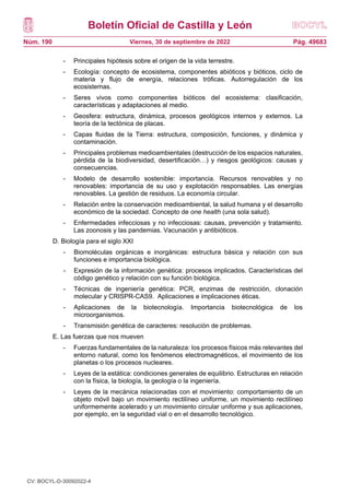 Boletín Oficial de Castilla y León
Núm. 190 Pág. 49683
Viernes, 30 de septiembre de 2022
- Principales hipótesis sobre el origen de la vida terrestre.
- Ecología: concepto de ecosistema, componentes abióticos y bióticos, ciclo de
materia y flujo de energía, relaciones tróficas. Autorregulación de los
ecosistemas.
- Seres vivos como componentes bióticos del ecosistema: clasificación,
características y adaptaciones al medio.
- Geosfera: estructura, dinámica, procesos geológicos internos y externos. La
teoría de la tectónica de placas.
- Capas fluidas de la Tierra: estructura, composición, funciones, y dinámica y
contaminación.
- Principales problemas medioambientales (destrucción de los espacios naturales,
pérdida de la biodiversidad, desertificación…) y riesgos geológicos: causas y
consecuencias.
- Modelo de desarrollo sostenible: importancia. Recursos renovables y no
renovables: importancia de su uso y explotación responsables. Las energías
renovables. La gestión de residuos. La economía circular.
- Relación entre la conservación medioambiental, la salud humana y el desarrollo
económico de la sociedad. Concepto de one health (una sola salud).
- Enfermedades infecciosas y no infecciosas: causas, prevención y tratamiento.
Las zoonosis y las pandemias. Vacunación y antibióticos.
D. Biología para el siglo XXI
- Biomoléculas orgánicas e inorgánicas: estructura básica y relación con sus
funciones e importancia biológica.
- Expresión de la información genética: procesos implicados. Características del
código genético y relación con su función biológica.
- Técnicas de ingeniería genética: PCR, enzimas de restricción, clonación
molecular y CRISPR-CAS9. Aplicaciones e implicaciones éticas.
- Aplicaciones de la biotecnología. Importancia biotecnológica de los
microorganismos.
- Transmisión genética de caracteres: resolución de problemas.
E. Las fuerzas que nos mueven
- Fuerzas fundamentales de la naturaleza: los procesos físicos más relevantes del
entorno natural, como los fenómenos electromagnéticos, el movimiento de los
planetas o los procesos nucleares.
- Leyes de la estática: condiciones generales de equilibrio. Estructuras en relación
con la física, la biología, la geología o la ingeniería.
- Leyes de la mecánica relacionadas con el movimiento: comportamiento de un
objeto móvil bajo un movimiento rectilíneo uniforme, un movimiento rectilíneo
uniformemente acelerado y un movimiento circular uniforme y sus aplicaciones,
por ejemplo, en la seguridad vial o en el desarrollo tecnológico.
CV: BOCYL-D-30092022-4
 