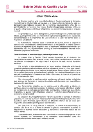 Boletín Oficial de Castilla y León
Núm. 190 Pág. 49684
Viernes, 30 de septiembre de 2022
CORO Y TÉCNICA VOCAL
La técnica vocal es una necesidad práctica y fundamental para la formación
musical integral del alumnado. La voz, que es el instrumento más natural, ha sido uno
de los primeros modos de expresión del ser humano a través del canto y hoy día nos
permite abordar un repertorio muy variado de diferentes períodos, culturas y estilos, en
el que los intérpretes podrán llevar a la práctica sus conocimientos previos de lenguaje
musical.
Se pretende que, a través de la práctica, el alumnado aprenda una técnica vocal
básica, que le permita cantar con naturalidad, explorando las posibilidades expresivas,
concienciándose de la importancia del uso correcto de la voz y del control sobre la
respiración y la postura.
La materia Coro y Técnica Vocal se divide en dos cursos, siendo el segundo la
continuación, consolidación y perfeccionamiento de lo trabajado en el anterior y ambos
suponen un importante punto de partida para el crecimiento artístico del alumnado, que
desarrollará a su vez, el pensamiento crítico y la sensibilidad estética a través de las
diferentes propuestas musicales.
Contribución de la materia al logro de los objetivos de etapa
La materia Coro y Técnica Vocal permite desarrollar en el alumnado las
capacidades necesarias para alcanzar todos y cada uno de los objetivos de la etapa de
bachillerato, contribuyendo en mayor grado a algunos de ellos, en los siguientes
términos:
Por un lado, la interpretación vocal en grupo ayuda a desarrollar actitudes de
respeto entre el alumnado a través de prácticas eficaces de esfuerzo y rigor en el trabajo.
El alumnado entiende que forma parte de un todo y que desempeña un rol importante
dentro del conjunto coral, potenciando así, actitudes de trabajo colaborativo donde se
valora la importancia de todos y cada uno de los intérpretes y se potencia la igualdad de
oportunidades entre ellos.
Del mismo modo, la práctica musical aporta unas rutinas de trabajo y disciplina
que, además de fomentar el crecimiento artístico del alumnado, son extensibles a
cualquier otra asignatura.
Las herramientas digitales que se usarán para la elaboración y edición de
partituras, de composiciones musicales y de trabajos audiovisuales, además de ampliar
las competencias tecnológicas del alumnado, contribuirán a mejorar sus capacidades
lingüísticas, ya que se verán obligados a utilizar un vocabulario específico correcto y a
expresarse con propiedad.
La utilización de un repertorio amplio y diverso supondrá un ejercicio de tolerancia
y respeto por parte del alumnado hacia las diferentes manifestaciones culturales, tanto
autóctonas como foráneas, aprovechando los diferentes idiomas de las obras para
mejorar las capacidades plurilingües de los intérpretes.
Por otra parte, la salud postural, la relajación, el control de la respiración y el
correcto uso de la voz a la hora de afrontar la práctica interpretativa supondrá la
adquisición de buenos hábitos saludables y aplicables a diferentes facetas de sus
rutinas diarias.
A través del canto, el alumnado será consciente de un nuevo lenguaje con el que
podrán expresar sus sentimientos y no concebirlo exclusivamente como una
manifestación artística dentro de su contexto cultural.
CV: BOCYL-D-30092022-4
 