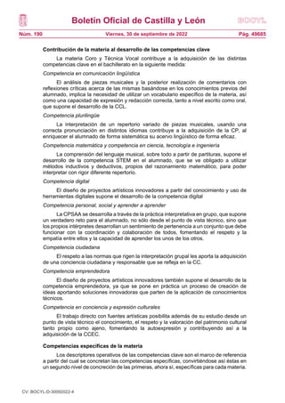 Boletín Oficial de Castilla y León
Núm. 190 Pág. 49685
Viernes, 30 de septiembre de 2022
Contribución de la materia al desarrollo de las competencias clave
La materia Coro y Técnica Vocal contribuye a la adquisición de las distintas
competencias clave en el bachillerato en la siguiente medida:
Competencia en comunicación lingüística
El análisis de piezas musicales y la posterior realización de comentarios con
reflexiones críticas acerca de las mismas basándose en los conocimientos previos del
alumnado, implica la necesidad de utilizar un vocabulario específico de la materia, así
como una capacidad de expresión y redacción correcta, tanto a nivel escrito como oral,
que supone el desarrollo de la CCL.
Competencia plurilingüe
La interpretación de un repertorio variado de piezas musicales, usando una
correcta pronunciación en distintos idiomas contribuye a la adquisición de la CP, al
enriquecer el alumnado de forma sistemática su acervo lingüístico de forma eficaz.
Competencia matemática y competencia en ciencia, tecnología e ingeniería
La comprensión del lenguaje musical, sobre todo a partir de partituras, supone el
desarrollo de la competencia STEM en el alumnado, que se ve obligado a utilizar
métodos inductivos y deductivos, propios del razonamiento matemático, para poder
interpretar con rigor diferente repertorio.
Competencia digital
El diseño de proyectos artísticos innovadores a partir del conocimiento y uso de
herramientas digitales supone el desarrollo de la competencia digital
Competencia personal, social y aprender a aprender
La CPSAA se desarrolla a través de la práctica interpretativa en grupo, que supone
un verdadero reto para el alumnado, no sólo desde el punto de vista técnico, sino que
los propios intérpretes desarrollan un sentimiento de pertenencia a un conjunto que debe
funcionar con la coordinación y colaboración de todos, fomentando el respeto y la
empatía entre ellos y la capacidad de aprender los unos de los otros.
Competencia ciudadana
El respeto a las normas que rigen la interpretación grupal les aporta la adquisición
de una conciencia ciudadana y responsable que se refleja en la CC.
Competencia emprendedora
El diseño de proyectos artísticos innovadores también supone el desarrollo de la
competencia emprendedora, ya que se pone en práctica un proceso de creación de
ideas aportando soluciones innovadoras que parten de la aplicación de conocimientos
técnicos.
Competencia en conciencia y expresión culturales
El trabajo directo con fuentes artísticas posibilita además de su estudio desde un
punto de vista técnico el conocimiento, el respeto y la valoración del patrimonio cultural
tanto propio como ajeno, fomentando la autoexpresión y contribuyendo así a la
adquisición de la CCEC.
Competencias específicas de la materia
Los descriptores operativos de las competencias clave son el marco de referencia
a partir del cual se concretan las competencias específicas, convirtiéndose así éstas en
un segundo nivel de concreción de las primeras, ahora sí, específicas para cada materia.
CV: BOCYL-D-30092022-4
 