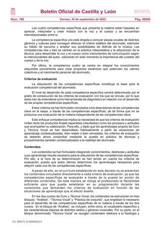 Boletín Oficial de Castilla y León
Núm. 190 Pág. 49686
Viernes, 30 de septiembre de 2022
Las cuatro competencias específicas que presenta la materia están basadas en
apreciar, interpretar y crear música con la voz y el cuerpo y se encuentran
interrelacionadas entre sí.
La competencia específica uno está dirigida a conocer piezas vocales de distintos
géneros y culturas para conseguir afianzar el criterio estético del alumnado, estimular
su hábito de escucha y ampliar sus posibilidades de disfrute de la música. Las
competencias dos y tres se centran en la práctica interpretativa y la adquisición de la
técnica, para desarrollar la voz y el cuerpo como instrumentos de comunicación según
la intencionalidad del autor, valorando en todo momento la importancia del cuidado del
cuerpo y de la voz.
Por último, la competencia cuatro se centra en integrar los conocimientos
adquiridos previamente para crear proyectos escénicos que potencien los valores
colectivos y el crecimiento personal del alumnado.
Criterios de evaluación
La adquisición de las competencias específicas constituye la base para la
evaluación competencial del alumnado.
El nivel de desarrollo de cada competencia específica vendrá determinado por el
grado de consecución de los criterios de evaluación con los que se vincula, por lo que
estos han de entenderse como herramientas de diagnóstico en relación con el desarrollo
de las propias competencias específicas.
Estos criterios se han formulado vinculados a los descriptores de las competencias
clave en la etapa, a través de las competencias específicas, de tal forma que no se
produzca una evaluación de la materia independiente de las competencias clave.
Este enfoque competencial implica la necesidad de que los criterios de evaluación
midan tanto los productos finales esperados (resultados) como los procesos y actitudes
que acompañan su elaboración. Para ello, y dado que los aprendizajes propios de Coro
y Técnica Vocal se han desarrollado habitualmente a partir de situaciones de
aprendizaje contextualizadas, bien reales o bien simuladas, los criterios de evaluación
se deberán ahora comprobar mediante la puesta en práctica de técnicas y
procedimientos también contextualizados a la realidad del alumnado.
Contenidos
Los contenidos se han formulado integrando conocimientos, destrezas y actitudes
cuyo aprendizaje resulta necesario para la adquisición de las competencias específicas.
Por ello, a la hora de su determinación se han tenido en cuenta los criterios de
evaluación, puesto que estos últimos determinan los aprendizajes necesarios para
adquirir cada una de las competencias específicas.
A pesar de ello, en el currículo establecido en este decreto no se presentan
los contenidos vinculados directamente a cada criterio de evaluación, ya que las
competencias específicas se evaluarán a través de la puesta en acción de
diferentes contenidos. De esta manera se otorga al profesorado la flexibilidad
suficiente para que pueda establecer en su programación docente las
conexiones que demanden los criterios de evaluación en función de las
situaciones de aprendizaje que al efecto diseñe.
En los dos cursos de Coro y Técnica Vocal, los contenidos se estructuran en tres
bloques: “Análisis”, “Técnica Vocal” y “Práctica de conjunto”, que engloban lo necesario
para el desarrollo de las competencias específicas de la materia a través de los dos
cursos. En el bloque de “Análisis”, se incluyen, entre otros, el vocabulario específico y
las características básicas de distintos estilos y géneros musicales. Por su parte, en el
bloque denominado “Técnica Vocal” se recogen contenidos relativos a la fisiología y
CV: BOCYL-D-30092022-4
 