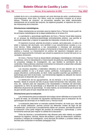 Boletín Oficial de Castilla y León
Núm. 190 Pág. 49687
Viernes, 30 de septiembre de 2022
cuidado de la voz y a la postura corporal, así como técnicas de canto, vocalizaciones e
improvisaciones, entre otros. Por último, entre los contenidos incluidos en el tercer
bloque, “Práctica de conjunto”, se encuentran aquellos que están relacionados
directamente con el sonido del conjunto, los objetivos grupales, el repertorio de coro o
las indicaciones de la dirección.
Orientaciones metodológicas
Estas orientaciones se concretan para la materia Coro y Técnica Vocal a partir de
los principios metodológicos de la etapa establecidos en el anexo II.A.
La asimilación y aprendizaje significativo de Coro y Técnica Vocal debe basarse
en un proceso de enseñanza-aprendizaje eminentemente práctico, que permita al
alumnado desarrollar y mejorar la capacidad de interpretar a través de la voz.
El repertorio musical, además de amplio y variado, será adecuado, no sólo a la
edad o madurez del alumnado, sino también a sus características vocales y a su
nivel técnico. Debe adaptarse a las necesidades e intereses del alumnado,
favoreciendo la interpretación en grupo y fomentando el desarrollo de la sensibilidad
estética y musical. La interpretación en público del repertorio trabajado será un
elemento especialmente motivador que situará la experiencia musical del aula en su
verdadera dimensión.
En Coro y Técnica Vocal se desarrollarán estrategias metodológicas individuales
y colectivas, como la interpretación e improvisación de partituras, aprendizajes basados
en proyectos, trabajos de investigación, etc, que faciliten la asimilación de los
contenidos. Estas prácticas colectivas incrementan la motivación y desarrollan actitudes
positivas de autocrítica, tolerancia y respeto.
Los recursos (soportes y materiales) utilizados en el aula deberán ser lo más
variados posibles: la voz y el propio cuerpo, partituras, musicogramas, audiciones,
juegos educativos, audiovisuales, es decir, todos aquellos soportes que posibiliten un
aprendizaje para todo el alumnado. Las herramientas digitales se utilizarán de manera
habitual para el desarrollo del currículo.
La distribución de los agrupamientos, de los tiempos y de los espacios serán
flexibles, desde el conjunto de todo el grupo hasta formaciones más reducidas, dúos,
tríos, etc., siempre para dar respuesta a las necesidades e intereses del alumnado,
respetando su ritmo de aprendizaje y el desarrollo de la propuesta planteada en las
diferentes situaciones de aprendizaje. En esta materia, es conveniente que el aula sea
de gran tamaño para el buen desarrollo de la misma.
Orientaciones para la evaluación
Las orientaciones para la evaluación de la etapa vienen definidas en el anexo II.B.
A partir de estas, se concretan las siguientes orientaciones para la evaluación de los
aprendizajes del alumnado en la materia Coro y Técnica Vocal.
La evaluación debe tener un marcado carácter formativo, de modo que, más allá
de una simple calificación, permita conocer los diferentes niveles de logro de las
competencias. Las técnicas o procedimientos deben ser variados, permitiendo percibir
la evaluación como parte integral del proceso de enseñanza y aprendizaje, y como
herramienta esencial para mejorar la calidad de la educación.
Entre las técnicas o procedimientos más eficaces para esta materia se pueden
destacar los registros, rúbricas, diarios del profesor y guías de observación; portfolios,
proyectos y trabajos de investigación, como técnicas de análisis; y pruebas orales y/o
escritas para comprobar el resultado pedagógico final.
CV: BOCYL-D-30092022-4
 