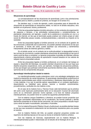 Boletín Oficial de Castilla y León
Núm. 190 Pág. 49688
Viernes, 30 de septiembre de 2022
Situaciones de aprendizaje
La conceptualización de las situaciones de aprendizaje, junto a las orientaciones
generales para su diseño y puesta en práctica, se recogen en el anexo II.C.
Se plantean aquí, a modo de ejemplo, cuatro propuestas para el desarrollo de
situaciones de aprendizaje en escenarios reales, no solo en el ámbito educativo, sino
también en el personal, social y profesional.
Entre las propuestas ligadas al ámbito educativo, en los contextos de organización
de espacios y tiempos, y las actividades extraescolares y complementarias, se
plantearán situaciones, por ejemplo, a partir de la asistencia a conciertos en vivo o a
través de internet, en las que el alumnado pueda analizar con criterio propio el valor
social de diferentes piezas vocales, contextualizándolas y valorando su impacto en la
sociedad.
Entre las propuestas ligadas al ámbito personal, en el contexto de la gestión de
las emociones y desarrollo de la autonomía, se pueden plantear situaciones en las que
el alumnado, a través del canto, pueda expresar sus emociones y sentimientos
interpretando obras de distintos géneros y estilos.
En el ámbito social, en el contexto de la multiculturalidad, la desigualdad social y
las normas de convivencia, pueden plantearse situaciones de aprendizaje en las que el
canto coral les lleve a comparar y a apreciar propuestas musicales de distintas culturas
argumentando criterios personales de apreciación musical basados en los valores de
respeto hacia la diversidad cultural.
Entre las propuestas ligadas al ámbito profesional, en el contexto del trabajo en
equipo y desarrollo del liderazgo, se pueden plantear situaciones en las que haya que
diseñar proyectos cooperativos, como, por ejemplo, montajes de actuaciones públicas,
en los que tengan que participar activamente asumiendo distintos roles, respetando las
opiniones de los componentes del grupo.
Aprendizaje interdisciplinar desde la materia
La interdisciplinariedad puede entenderse como una estrategia pedagógica que
implica la interacción de varias disciplinas. El aprendizaje interdisciplinar proporciona al
alumnado oportunidades para utilizar conocimientos y destrezas relacionadas con dos
o más materias. A su vez, le permite aplicar capacidades en un contexto significativo,
desarrollando su habilidad para pensar, razonar y transferir conocimientos,
procedimientos y actitudes de una materia a otra.
En el caso de la materia Coro y Técnica Vocal, está demostrado que la práctica
del canto coral repercute positivamente tanto en la educación musical del alumnado
como en su dimensión personal. Como ejemplo, a la hora de realizar proyectos
interdisciplinares, se pueden tener en cuenta los siguientes planteamientos:
Con la materia Lengua Castellana y Literatura, se pueden buscar proyectos que
propongan actividades relacionadas con el vocabulario, las formas poéticas y demás
elementos presentes en el texto de las canciones, así como propuestas a escala mayor
como obras de teatro musicalizado, zarzuelas o musicales.
Con la materia Educación Plástica Visual y Audiovisual, es posible plantear tareas
en las que sea necesaria la elaboración de los elementos necesarios para una puesta
en escena.
Con la materia Historia del Arte, se pueden proponer proyectos corales con
repertorio de distintas épocas en los que se recree el ambiente histórico artístico.
Con las materias de Ciencias, especialmente con la materia Biología, la
interdisciplinariedad puede ir relacionada con el estudio de la fisiología de la voz.
CV: BOCYL-D-30092022-4
 