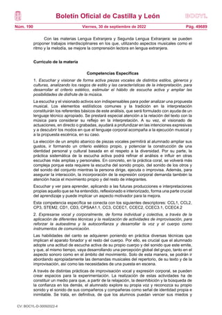 Boletín Oficial de Castilla y León
Núm. 190 Pág. 49689
Viernes, 30 de septiembre de 2022
Con las materias Lengua Extranjera y Segunda Lengua Extranjera: se pueden
proponer trabajos interdisciplinares en los que, utilizando aspectos musicales como el
ritmo y la melodía, se mejore la comprensión lectora en lengua extranjera.
Currículo de la materia
Competencias Específicas
1. Escuchar y visionar de forma activa piezas vocales de distintos estilos, géneros y
culturas, analizando los rasgos de estilo y las características de la interpretación, para
desarrollar el criterio estético, estimular el hábito de escucha activa y ampliar las
posibilidades de disfrute de la música.
La escucha y el visionado activos son indispensables para poder analizar una propuesta
musical. Los elementos estilísticos comunes y la tradición en la interpretación
constituirán los referentes básicos de este análisis, que será formulado con ayuda de un
lenguaje técnico apropiado. Se prestará especial atención a la relación del texto con la
música para considerar su reflejo en la interpretación. A su vez, el visionado de
actuaciones, en directo o grabadas, ayudará a profundizar en las intenciones expresivas
y a descubrir los modos en que el lenguaje corporal acompaña a la ejecución musical y
a la propuesta escénica, en su caso.
La elección de un amplio abanico de piezas vocales permitirá al alumnado ampliar sus
gustos, ir formando un criterio estético propio, y potenciar la construcción de una
identidad personal y cultural basada en el respeto a la diversidad. Por su parte, la
práctica sistemática de la escucha activa podrá refinar el análisis e influir en otras
escuchas más amplias y personales. En concreto, en la práctica coral, se volverá más
compleja porque esta requiere la escucha del sonido propio, del sonido de los otros y
del sonido del conjunto mientras la persona dirige, ejecuta o improvisa. Además, para
asegurar la interacción, la incorporación de la expresión corporal demanda también la
atención hacia el movimiento propio y del resto de integrantes.
Escuchar y ver para aprender, aplicando a las futuras producciones e interpretaciones
propias aquello que se ha entendido, reflexionado e interiorizado, forma una parte crucial
del aprendizaje y puede implicar un aspecto motivador para la mejora.
Esta competencia específica se conecta con los siguientes descriptores: CCL1, CCL2,
CP3, STEM2, CD1, CD3, CPSAA1.1, CC3, CCEC1, CCEC2, CCEC3.1, CCEC4.2
2. Expresarse vocal y corporalmente, de forma individual y colectiva, a través de la
aplicación de diferentes técnicas y la realización de actividades de improvisación, para
reforzar la autoestima y la autoconfianza y desarrollar la voz y el cuerpo como
instrumentos de comunicación.
Las habilidades del canto se adquieren poniendo en práctica diversas técnicas que
implican el aparato fonador y el resto del cuerpo. Por ello, es crucial que el alumnado
adopte una actitud de escucha activa de su propio cuerpo y del sonido que este emite,
y que, al mismo tiempo, vaya desarrollando una percepción global del grupo, tanto en el
aspecto sonoro como en el ámbito del movimiento. Solo de esta manera, se podrán ir
abordando apropiadamente las demandas musicales del repertorio, de su texto y de la
improvisación, así como las necesidades de una puesta en escena.
A través de distintas prácticas de improvisación vocal y expresión corporal, se pueden
crear espacios para la experimentación. La realización de estas actividades ha de
constituir un medio para que, a partir de la relajación, la desinhibición y la búsqueda de
la confianza en los demás, el alumnado explore su propia voz y reconozca su propio
sonido y el sonido de sus compañeros y compañeras como señal de identidad propia e
inimitable. Se trata, en definitiva, de que los alumnos puedan vencer sus miedos y
CV: BOCYL-D-30092022-4
 