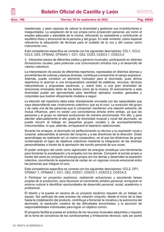Boletín Oficial de Castilla y León
Núm. 190 Pág. 49690
Viernes, 30 de septiembre de 2022
resistencias, y sean capaces de valorar la diversidad y gestionar sus incertidumbres e
inseguridades. La aceptación de la voz propia como proyección personal, así como el
empleo adecuado y saludable de la misma, reforzarán su autoestima y contribuirán al
equilibrio físico y emocional de la persona y del grupo. En este contexto, cobra especial
relevancia la adquisición de técnicas para el cuidado de la voz y del cuerpo como
instrumento vivo.
Esta competencia específica se conecta con los siguientes descriptores: CCL1, CCL2,
CCL5, CD3, CPSAA2, CPSAA3.1, CC1, CE2, CCE3, CCEC3.1, CCEC3.2.
3. Interpretar piezas de diferentes estilos y géneros musicales, participando en distintas
formaciones vocales, para potenciar una comunicación artística rica y el desarrollo de
valores colectivos.
La interpretación de piezas de diferentes repertorios, expresados en distintos idiomas y
provenientes de culturas y épocas diversas, contribuye a ensanchar el campo expresivo.
Además, puede constituir un elemento motivador para el alumnado, pues dichos
repertorios lo acercan a una enriquecedora variedad de estéticas, recursos, técnicas
interpretativas y propuestas escénicas, y, sobre todo, a una gran diversidad de
emociones emanadas tanto de los textos como de la música. El acercamiento a esta
diversidad puede ser aprovechada para identificar ejemplos vocales, gestuales y
corporales que ilustren eficazmente modelos a seguir.
La elección del repertorio debe estar directamente vinculada con las capacidades que
vaya desarrollando ese «instrumento colectivo» que es el coro. La evolución del grupo
y de cada una de las personas que lo componen mantienen una relación estrecha, de
mutua influencia, pero no existe una concordancia directa entre ambas, ya que las
personas y el grupo no siempre evolucionan de manera sincronizada. Por ello, y para
atender adecuadamente el alto grado de diversidad musical y vocal del alumnado, se
puede recurrir al trabajo en pequeños grupos vocales y de acompañamientos
instrumentales, lo que, además, enriquecerá el repertorio seleccionado.
Durante los ensayos, el alumnado irá perfeccionando su técnica y su expresión vocal y
corporal, adecuándola al servicio del conjunto y a las directrices de la dirección. Estos
aprendizajes se realizarán en un marco cooperativo, en el que las dinámicas de grupo
contemplarán el logro de objetivos colectivos mediante la integración de las diversas
personalidades a través de la aportación del sonido personal de sus voces.
El poder sinérgico del canto como aglutinador de energías constituye una herramienta
para fomentar la socialización y la empatía con los demás. Compartir el sonido propio a
través del canto es compartir la energía propia con los demás y desarrollar la expresión
colectiva, convirtiendo la experiencia de cantar en un vigoroso vínculo emocional entre
las personas que integran el coro.
Esta competencia específica se conecta con los siguientes descriptores: CCL2, CP1,
CPSAA1.1, CPSAA3.1, CC1, CE2, CCEC1, CCEC3.1, CCEC3.2, CCEC4.2.
4. Participar en proyectos escénicos, realizando actuaciones y asumiendo tareas
propias de la producción, para favorecer el crecimiento artístico personal, enriquecer el
entorno cultural e identificar oportunidades de desarrollo personal, social, académico o
profesional.
El diseño y la puesta en escena de un proyecto escénico requiere de un trabajo en
equipo. Ser partícipe de este proceso de creación conjunto, desde el inicio de la idea
hasta la cristalización del producto, contribuye a fomentar la iniciativa y la autonomía del
alumnado, la resolución creativa de las dificultades encontradas, y la asunción de
responsabilidades individuales para lograr un objetivo común.
El proyecto facilita la puesta en práctica de los recursos musicales adquiridos y requiere
de la toma de conciencia de los condicionantes y limitaciones técnicos: solo así podrá
CV: BOCYL-D-30092022-4
 